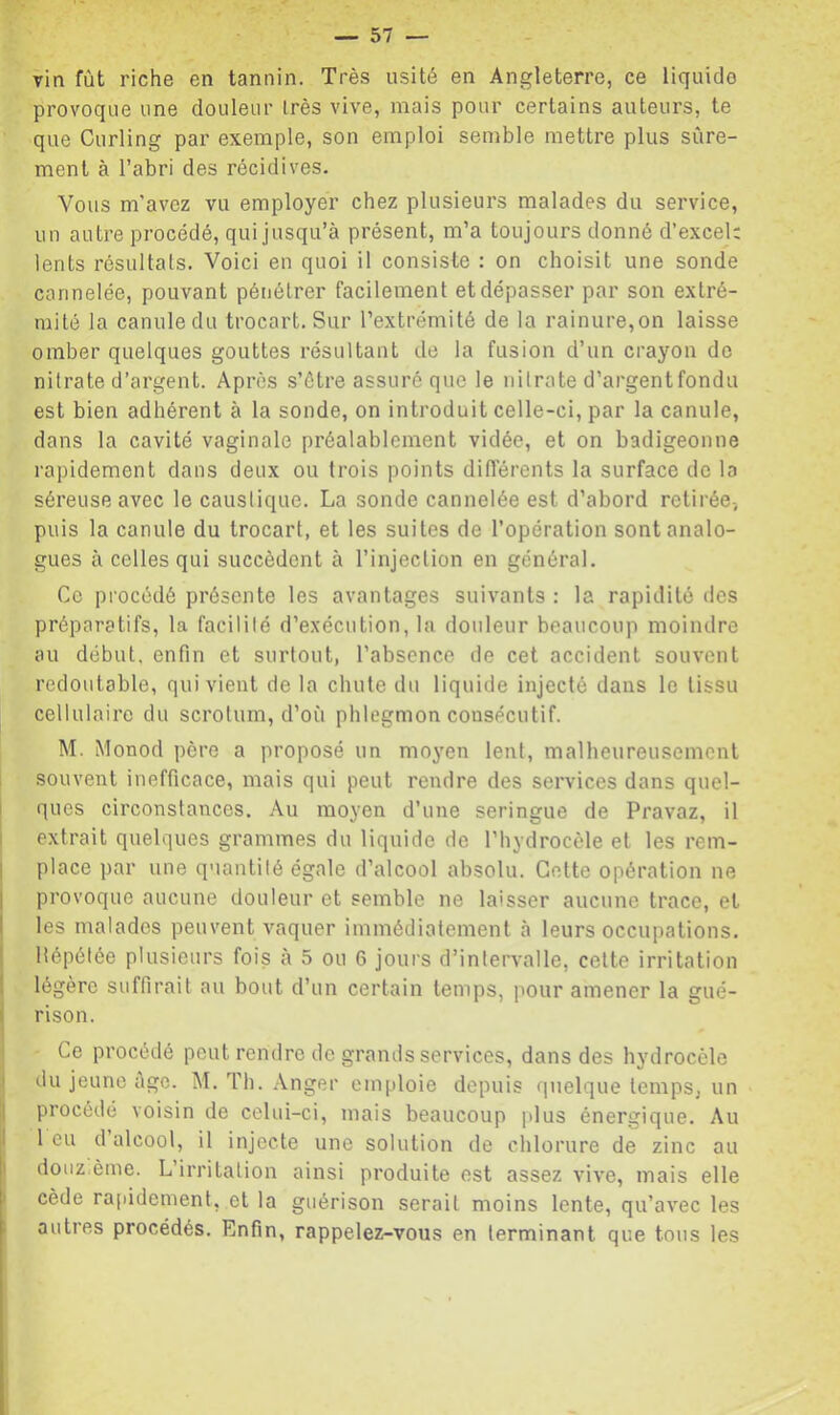 vin fût riche en tannin. Très usité en Angleterre, ce liquide provoque une douleur très vive, mais pour certains auteurs, te que Curling par exemple, son emploi semble mettre plus sûre- ment à l’abri des récidives. Vous m’avez vu employer chez plusieurs malades du service, un autre procédé, qui jusqu’à présent, m’a toujours donné d’excel: lents résultats. Voici en quoi il consiste : on choisit une sonde cannelée, pouvant pénétrer facilement et dépasser par son extré- mité la canule du trocart. Sur l’extrémité de la rainure,on laisse omber quelques gouttes résultant de la fusion d’un crayon de nitrate d’argent. Après s’ôtre assuré que le nitrate d’argentfondu est bien adhérent à la sonde, on introduit celle-ci, par la canule, dans la cavité vaginale préalablement vidée, et on badigeonne rapidement dans deux ou trois points différents la surface de la séreuse avec le caustique. La sonde cannelée est d’abord retirée-, puis la canule du trocart, et les suites de l’opération sont analo- gues à celles qui succèdent à l’injection en général. Ce procédé présente les avantages suivants : la rapidité des préparatifs, la facilité d’exécution, la douleur beaucoup moindre au début, enfin et surtout, l’absence de cet accident souvent redoutable, qui vient de la chute du liquide injecté dans le tissu cellulaire du scrotum, d’où phlegmon consécutif. M. Monod père a proposé un moyen lent, malheureusement i souvent inefficace, mais qui peut rendre des services dans quel- I ques circonstances. Au moyen d’une seringue de Pravaz, il extrait quelques grammes du liquide de l’hydrocèle et les rem- i place par une quantité égale d’alcool absolu. Celte opération ne I provoque aucune douleur et semble ne laisser aucune trace, et I les malades peuvent vaquer immédiatement à leurs occupations. Hépélée plusieurs fois à 5 ou 6 jours d’intervalle, celte irritation ! légère suffirait au bout d’un certain temps, pour amener la gué- I ri son. Ce procédé peut rendre de grands services, dans des hydrocèle I du jeune âge. M. Th. .\nger emploie depuis quelque temps, un procédé voisin de celui-ci, mais beaucoup plus énergique. Au ! 1 eu d’alcool, il injecte une solution de chlorure de zinc au j: douzième. L irritation ainsi produite est assez vive, mais elle ! cède rapidement, et la guérison serait moins lente, qu’avec les autres procédés. Enfin, rappelez-vous en terminant que tous les