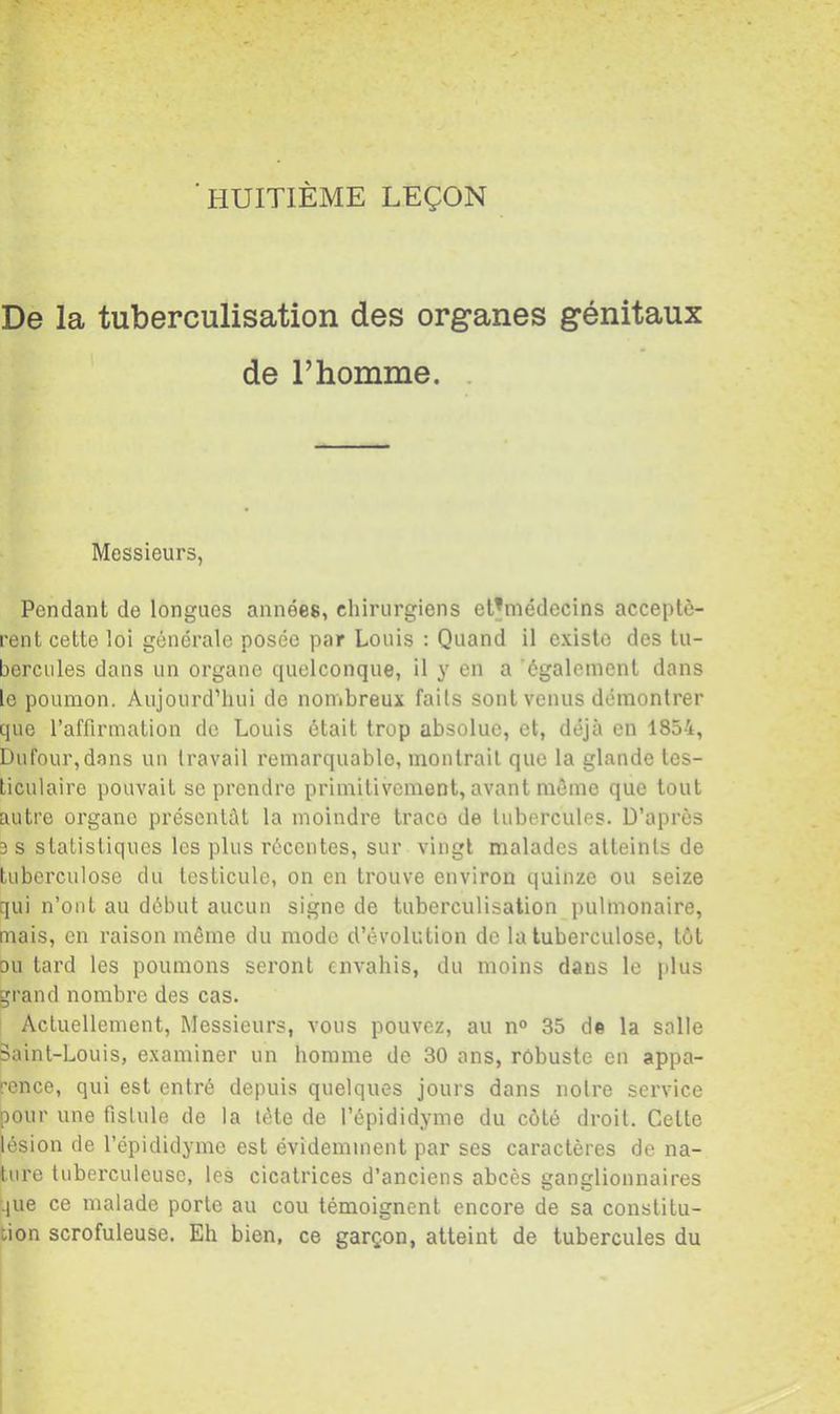 HUITIÈME LEÇON De la tuberculisation des organes génitaux de l’homme. . Messieurs, Pendant de longues années, chirurgiens et^médecins acceptè- rent cette loi générale posée par Louis : Quand il existe des tu- bercules dans un organe quelconque, il y en a ’également dans le poumon. Aujourd’hui de nombreux faits sont venus démontrer que l’affirmation do Louis était trop absolue, et, déjà en 1854, Dufour,dans un travail remarquable, montrait que la glande tes- ticulaire pouvait se prendre primitivement, avant même que tout autre organe présentât la moindre traco de tubercules. D’après 3 s statistiques les plus récentes, sur vingt malades atteints de tuberculose du testicule, on en trouve environ quinze ou seize qui n’ont au début aucun signe de tuberculisation pulmonaire, mais, en raison même du mode d’évolution de la tuberculose, tôt ou tard les poumons seront envahis, du moins dans le plus grand nombre des cas. Actuellement, Messieurs, vous pouvez, au n° 35 de la salle Baint-Louis, examiner un homme de 30 ans, robuste en appa- rence, qui est entré depuis quelques jours dans noire service pour une fistule de la lète de l’épididyme du côté droit. Celte iésion de l’épididyme est évidemment par ses caractères de na- ture tuberculeuse, les cicatrices d’anciens abcès ganglionnaires que ce malade porte au cou témoignent encore de sa constitu- tion scrofuleuse. Eh bien, ce garçon, atteint de tubercules du