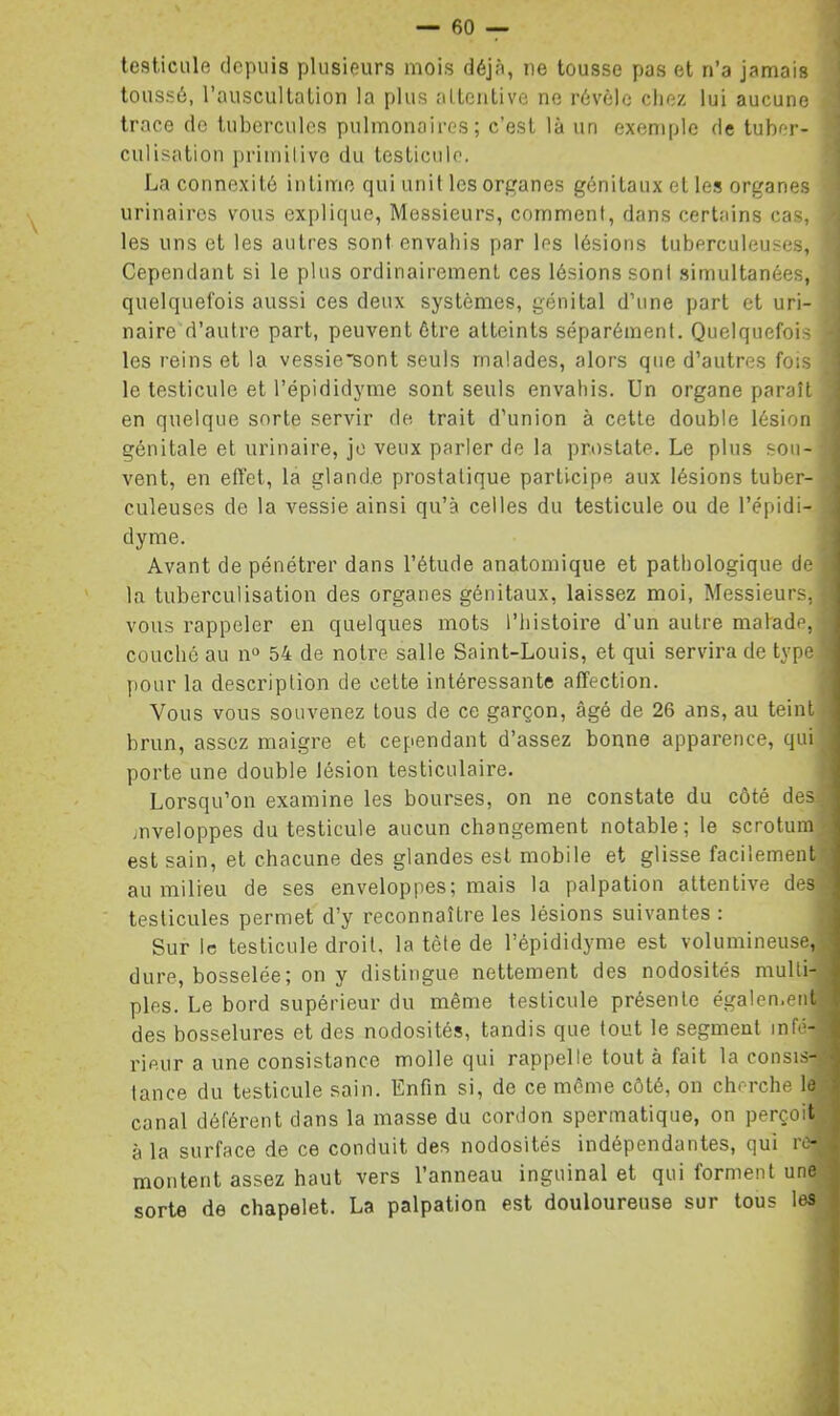 testicule depuis plusieurs mois déjà, ne tousse pas et n’a jamais toussé, l’auscultalion la plus altcntive ne révèle chez lui aucune trace de tubercules pulmonaires; c’est là un exemple de tuber- culisation primilivc du testicule. La connexité intime qui unit les organes génitaux et le.s organes urinaires vous explique, Messieurs, comment, dans certains cas, les uns et les autres sont envahis par les lésions tuberculeuses. Cependant si le plus ordinairement ces lésions sont simultanées, quelquefois aussi ces deux systèmes, génital d’une part et uri- naire d’autre part, peuvent être atteints séparément. Quelquefois les reins et la vessie'sont seuls malades, alors que d’autres fois le testicule et l’épididyme sont seuls envahis. Un organe paraît en quelque sorte servir de trait d’union à cette double lésion génitale et urinaire, je veux parler de la prostate. Le plus sou- vent, en effet, la glande prostatique participe aux lésions tuber- culeuses de la vessie ainsi qu’à celles du testicule ou de l’épidi- dyme. Avant de pénétrer dans l’étude anatomique et pathologique de ! la tuberculisation des organes génitaux, laissez moi. Messieurs, vous rappeler en quelques mots l’histoire d’un autre matade, couché au n° 54 de notre salle Saint-Louis, et qui servira de type pour la description de cette intéressante affection. Vous vous souvenez tous de ce garçon, âgé de 26 ans, au teint brun, assez maigre et cependant d’assez bonne apparence, qui porte une double lésion testiculaire. Lorsqu’on examine les bourses, on ne constate du côté des: mveloppes du testicule aucun changement notable; le scrotum ' est sain, et chacune des glandes est mobile et glisse facilement au milieu de ses enveloppes; mais la palpation attentive des testicules permet d’y reconnaître les lésions suivantes : Sur le testicule droit, la tète de l’épididyme est volumineuse, dure, bosselée; on y distingue nettement des nodosités multi- , pies. Le bord supérieur du même testicule présente égalen.ent , des bosselures et des nodosités, tandis que tout le segment infé-i 'j| rieur a une consistance molle qui rappelle tout à fait la consis-- ) tance du testicule sain. Enfin si, de ce même côté, on cherche le i canal déférent dans la masse du cordon spermatique, on perçoit à la surface de ce conduit des nodosités indépendantes, qui re- . montent assez haut vers l’anneau inguinal et qui forment une sorte de chapelet. La palpation est douloureuse sur tous les !