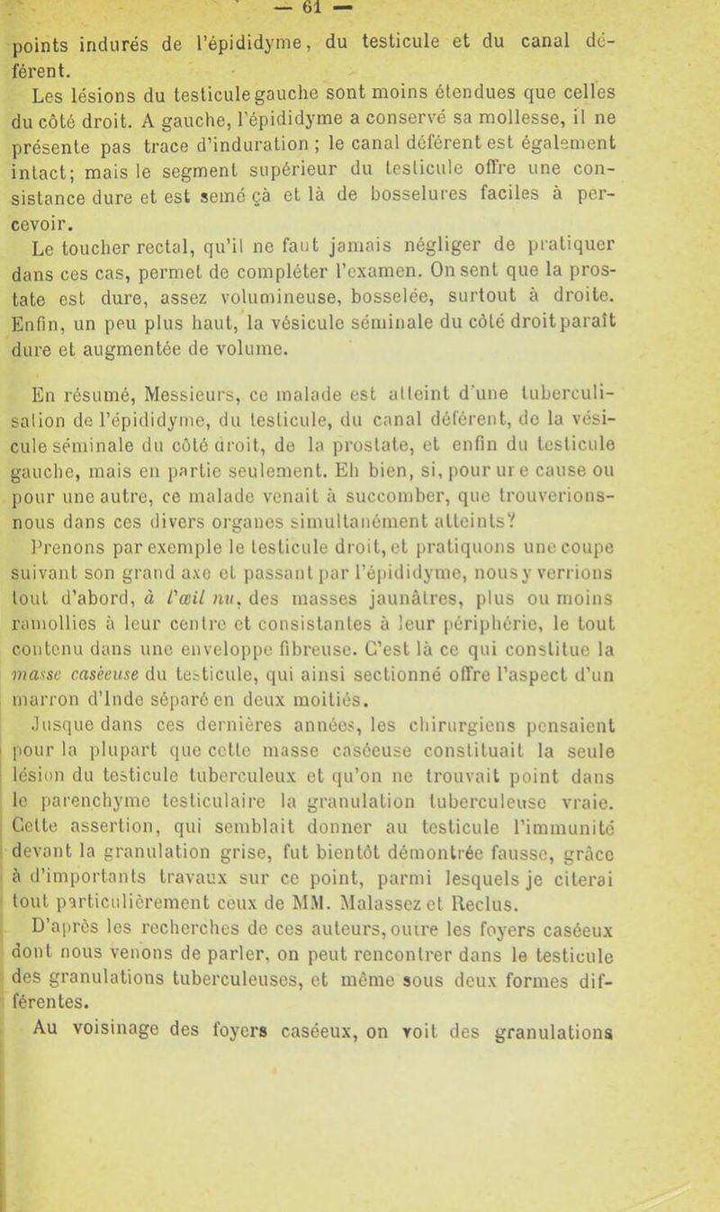points indurés de l’épididynie, du testicule et du canal dé- férent. Les lésions du testicule gauche sont moins étendues que celles du côté droit. A gauche, l’épididyme a conservé sa mollesse, il ne présente pas trace d’induration; le canal déférent est également intact; mais le segment supérieur du testicule offre une con- sistance dure et est semé çà et là de bosselures faciles à per- cevoir. Le toucher rectal, qu’il ne faut jamais négliger de pratiquer dans ces cas, permet de compléter l’examen. On sent que la pros- tate est dure, assez volumineuse, bosselée, surtout à droite. Enfin, un peu plus haut, la vésicule séminale du côté droit paraît dure et augmentée de volume. En résumé. Messieurs, ce malade est atteint d’une tuberculi- sation de l’épididyme, du testicule, du canal déférent, do la vési- cule séminale du cütéuroit, de la prostate, et enfin du testicule gauche, mais en partie seulement. Eh bien, si, pour ure cause ou pour une autre, ce malade venait à succomber, que trouverions- nous dans ces divers organes simultanément atteints? Prenons par exemple le testicule droit, et pratiquons une coupe suivant son grand axe et passant par l’épididyme, nousy verrions tout d’abord, à l'œil nv. des masses jaunâtres, plus ou moins ramollies à leur centre et consistantes à leur périphérie, le tout contenu dans une enveloppe fibreuse. C’est là ce qui constitue la masse caséeuse du testicule, qui ainsi sectionné offre l’aspect d’un marron d’Inde séparé en deux moitiés. Jusque dans ces dernières années, les chirurgiens pensaient pour la plupart que cette masse caséeuse constituait la seule lésion du testicule tuberculeux et qu’on ne trouvait point dans le parenchyme testiculaire la granulation tuberculeuse vraie. Cette assertion, qui semblait donner au testicule l’immunité devant la granulation grise, fut bientôt démontrée fausse, grâce à d’importants travaux sur ce point, parmi lesquels je citerai tout particulièrement ceux de MM. Malassezet Reclus. D’après les recherches de ces auteurs, outre les foyers caséeux dont nous venons de parler, on peut rencontrer dans le testicule des granulations tuberculeuses, et même sous deux formes dif- férentes. Au voisinage des foyers caséeux, on voit des granulations