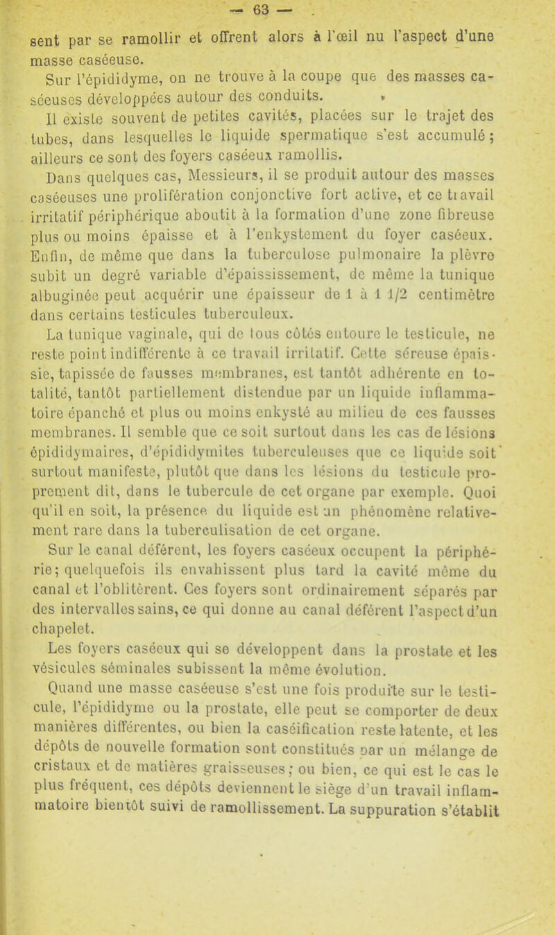 sent par se ramollir et offrent alors à l’œil nu l’aspect d’une masse caséeuse. Sur l’épidiclyme, on ne trouve à la coupe que des masses ca- séeuses développées autour des conduits. * 11 existe souvent de petites cavités, placées sur le trajet des tubes, dans lesquelles le liquide spermatique s’est accumulé; ailleurs ce sont des foyers caséeux ramollis. Dans quelques cas, Messieurs, il se produit autour des masses caséeuses une prolifération conjonctive fort active, et ce ti avait irritatif périphérique aboutit à la formation d’une zone fibreuse plus ou moins épaisse et à l'enkystement du foyer caséeux. Enfin, de môme que dans la tuberculose pulmonaire la plèvre subit un degré variable d’épaississement, de même la tunique albuginée peut acquérir une épaisseur de 1 à 1 1/2 centimètre dans certains testicules tuberculeux. La tunique vaginale, qui de tous côtés entoure le testicule, ne reste point indifférente à ce travail irritatif. Celte séreuse épais- sie, tapissée do fausses membranes, est tantôt adliérente en to- talité, tantôt partiellement distendue par un liquide inflamma- toire épanché et plus ou moins enkysté au milieu do ces fausses membranes. Il semble que ce soit surtout dans les cas de lésions épididymairos, d’épididymites tuberculeuses que ce liquide soit' surtout manifeste, plutôt que dans les lésions du testicule pro- prement dit, dans le tubercule de cet organe par exemple. Quoi qu’il en soit, la présence du liquide est un phénomène relative- ment rare dans la tuberculisation de cet organe. Sur le canal déférent, les foyers caséeux occupent la périphé-^ rie; quelquefois ils envahissent plus tard la cavité môme du canal et l’oblitèrent. Ces foyers sont ordinairement séparés par des intervalles sains, ce qui donne au canal déférent l’aspectd’un chapelet. Les foyers caséeux qui se développent dans la prostate et les vésicules séminales subissent la môme évolution. Quand une masse caséeuse s’est une fois produite sur le testi- cule, 1 épididyme ou la prostate, elle peut se comporter de deux manières différentes, ou bien la caséification reste Intente, et les dépôts de nouvelle formation sont constitués oar un mélange de cristaux et de matières graisseuses; ou bien, ce qui est le cas le plus fréquent, ces dépôts deviennent le siège d’un travail inflam- matoire bientôt suivi de ramollissement. La suppuration s’établit