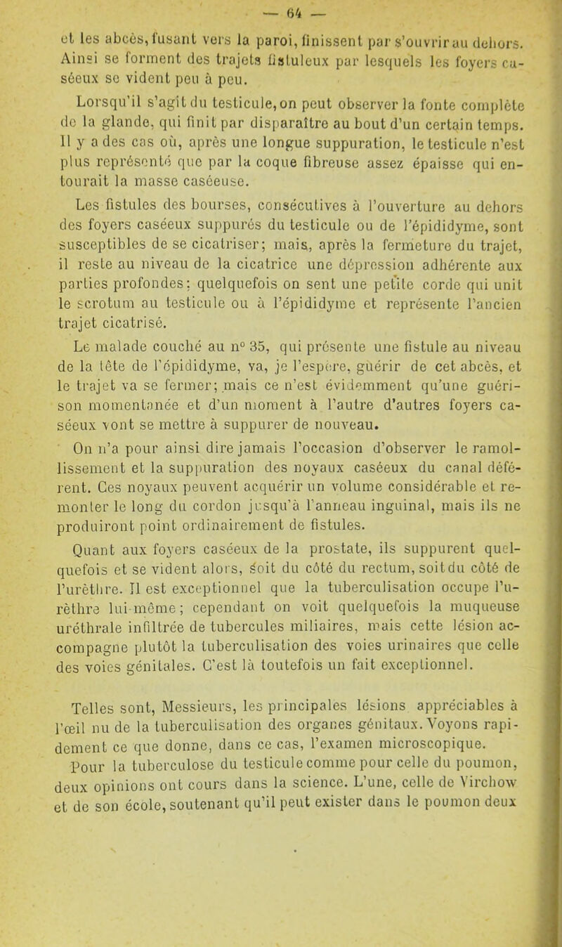 et les abcès, l'usant vers la paroi, finissent par s’ouvrir au dehors. Ainsi se forment des trajets fisluleux par lesquels les foyers ca- séeux se vident peu à peu. Lorsqu’il s’agitdu testicule,on peut observer la fonte complète de la glande, qui finit par disparaître au bout d’un certain temps. Il y a des cas où, après une longue suppuration, le testicule n’est plus représenté que par la coque fibreuse assez épaisse qui en- tourait la masse caséeuse. Les fistules des bourses, consécutives à l’ouverture au dehors des foyers caséeux suppurés du testicule ou de l’épididyme, sont susceptibles de se cicatriser; mais, après la fermeture du trajet, il reste au niveau de la cicatrice une dépression adhérente aux parties profondes: quelquefois on sent une petite corde qui unit le scrotum au testicule ou à l’épididyme et représente l’ancien trajet cicatrisé. Le malade couché au n° 35, qui présente une fistule au niveau de la tête de l’épididyme, va, je l’espore, guérir de cet abcès, et le trajet va se fermer;.mais ce n’est évidemment qu’une guéri- son momentanée et d’un nmment à l’autre d’autres foyers ca- séeux vont se mettre à suppurer de nouv^eau. On ii’a pour ainsi dire jamais l’occasion d’observer le ramol- lissement et la suppuration des noyaux caséeux du canal défé- rent. Ces noyaux peuvent acquérir un volume considérable et re- monter le long du cordon jusqu’à l’anneau inguinal, mais ils ne produiront point ordinairement de fistules. Quant aux foyers caséeux de la prostate, ils suppurent quel- quefois et se vident alors, i^oit du côté du rectum, soitdu côté de Turètlire. Il est exceptionnel que la tuberculisation occupe l’u- rèthre lui môme; cependant on voit quelquefois la muqueuse uréthrale infiltrée de tubercules miliaires, mais cette lésion ac- compagne plutôt la tuberculisation des voies urinaires que celle des voies génitales. C’est là toutefois un fait exceptionnel. Telles sont, Messieurs, les principales lésions appréciables à l’œil nu de la tuberculisation des organes génitaux. Voyons rapi- 0g que donne, dans ce cas, 1 examen microscopique. Pour la tuberculose du testicule comme pour celle du poumon, deux opinions ont cours dans la science. L’une, celle de Virchow et de son école, soutenant qu’il peut exister dans le poumon deux
