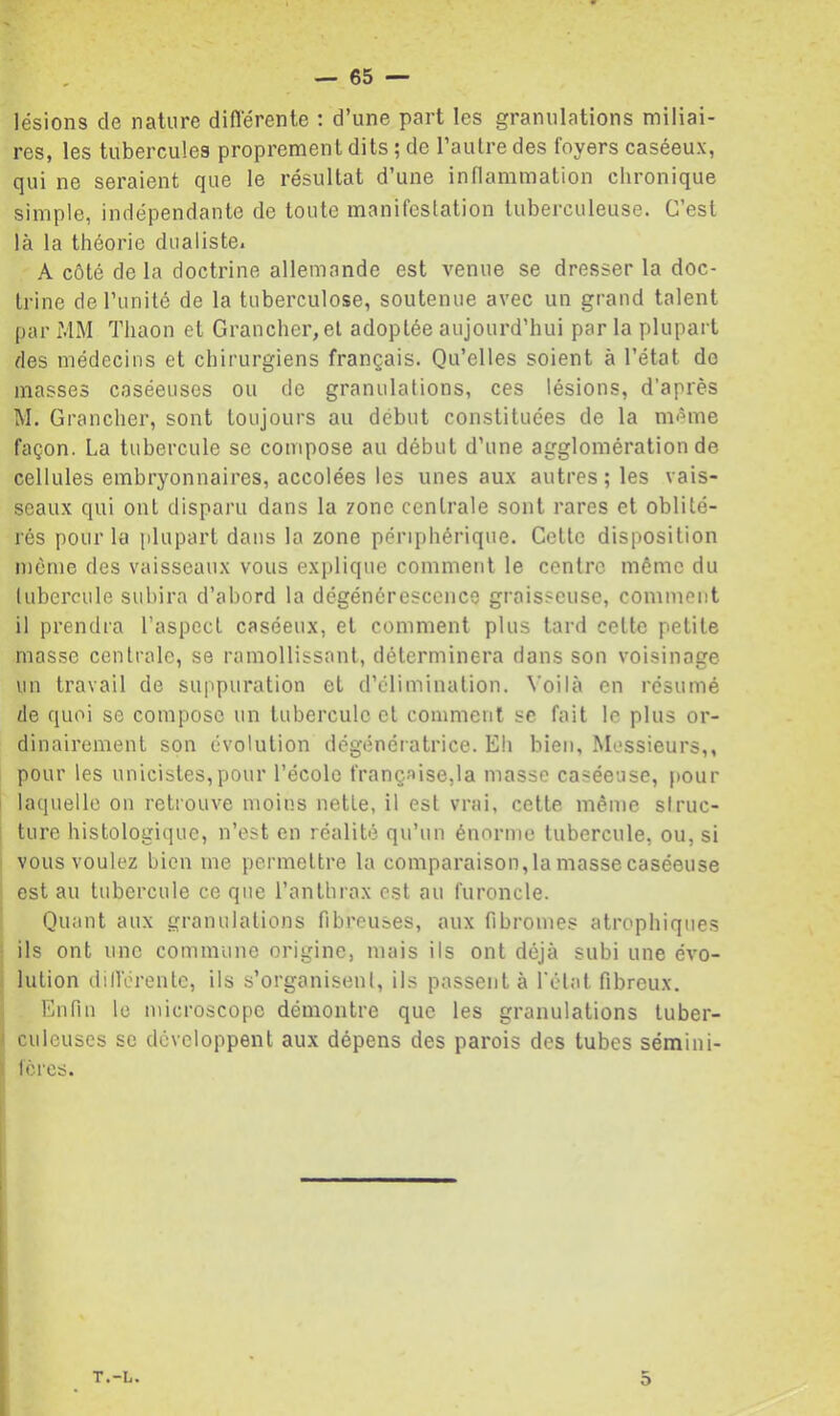 lésions de nature diflerenle : d’une part les granulations miliai- res, les tubercules proprement dits ; de l’autre des foyers caséeux, qui ne seraient que le résultat d’une inflammation chronique simple, indépendante de toute manifestation tuberculeuse. C’est là la théorie dualiste. A côté de la doctrine allemande est venue se dresser la doc- trine de l’unité de la tuberculose, soutenue avec un grand talent par MM Thaon et Grancher,el adoptée aujourd’hui par la plupart des médecins et chirurgiens français. Qu’elles soient à l’état do masses caséeuses ou de granulations, ces lésions, d'après M. Grancher, sont toujours au début constituées de la même façon. La tubercule se compose au début d’une agglomération de cellules embryonnaires, accolées les unes aux autres ; les vais- seaux qui ont disparu dans la zone centrale sont rares et oblité- rés pour la plupart dans la zone périphérique. Celte disposition môme des vaisseaux vous explique comment le centre même du tubercule subira d’abord la dégénérescence graisseuse, comment il prendra l’aspect caséeux, et comment plus tard celte petite masse centrale, se ramollissant, déterminera dans son voisinage un travail de suppuration et d’élimination. \'oilà en résumé de quoi se compose un tubercule et comment se fait le plus or- dinairement son évolution dégénératrice. Eh bien. Messieurs,, pour les unicistes,pour l’école française,la masse caséeuse, pour laquelle on retrouve moins nette, il est vrai, cette même struc- ture histologique, n’est en réalité qu’un énorme tubercule, ou, si vous voulez bien me permettre la comparaison, la masse caséeuse est au tubercule ce que l’anthrax est au furoncle. Quant aux granulations fibreuses, aux fibromes atrophiques ils ont une commune origine, mais ils ont déjà subi une évo- lution dillérente, ils s’organisent, ils passent à l'état fibreux. Enfin te microscope démontre que les granulations tuber- culeuses se développent aux dépens des parois des tubes sémini- lércs. T.-L. 5