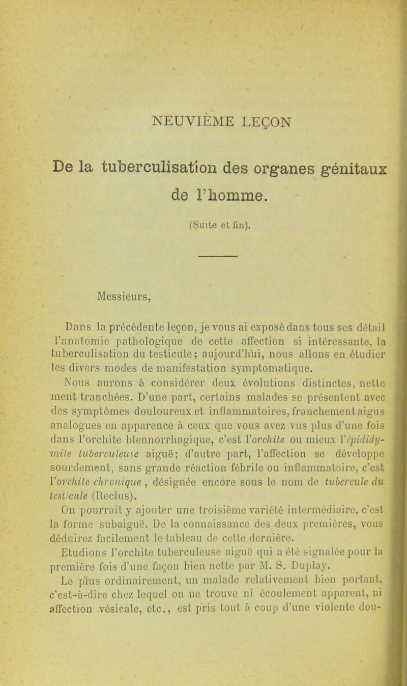 NEUVIEME LEÇON De la tuberculisation des organes génitaux de l’homme. (Suite et ün). Messieurs, Dans la précédente leçon, je vous ai exposé dans tous ses détail l’anatomie pathologique de cette affection si intéressante, la tuberculisation du testicule; aujourd’hui, nous allons en étudier les divers modes de manifestation symptomatique. iXous aurons à considérer deux évolutions distinctes, nette ment tranchées. D’une part, certains malades se présentent avec des symptômes douloureux et inflammatoires, franchement aigus analogues en apparence à ceux que vous avez vus plus d’une fois dans l’orchite blennorrhagique, c’est Vorchite ou mieux Vcpididy- mile tuberculewie aiguë; d’autre part, l’affection se développe sourdement, sans grande réaction fébrile ou inflammatoire, c’est Vorc-hUe chronique , désignée encore sous le nom de tubercule dti tcsUcule (Reclus). On pourrait y ajouter une troisième variété intermédiaire, c’est la forme subaiguc. De la connaissance des deux premières, vous déduirez facilement le tableau de cette dernière. Etudions l’orchite tuberculeuse aiguë qui a été signalée pour la première fois d’une façon bien nette par M. S. Duplay. Le plus ordinairement, un malade relativement bien portant, c’est-à-dire chez lequel on no trouve ni écoulement apparent, ni .-iffection vésicale, etc., est pris tout à coup d’une violente dou-