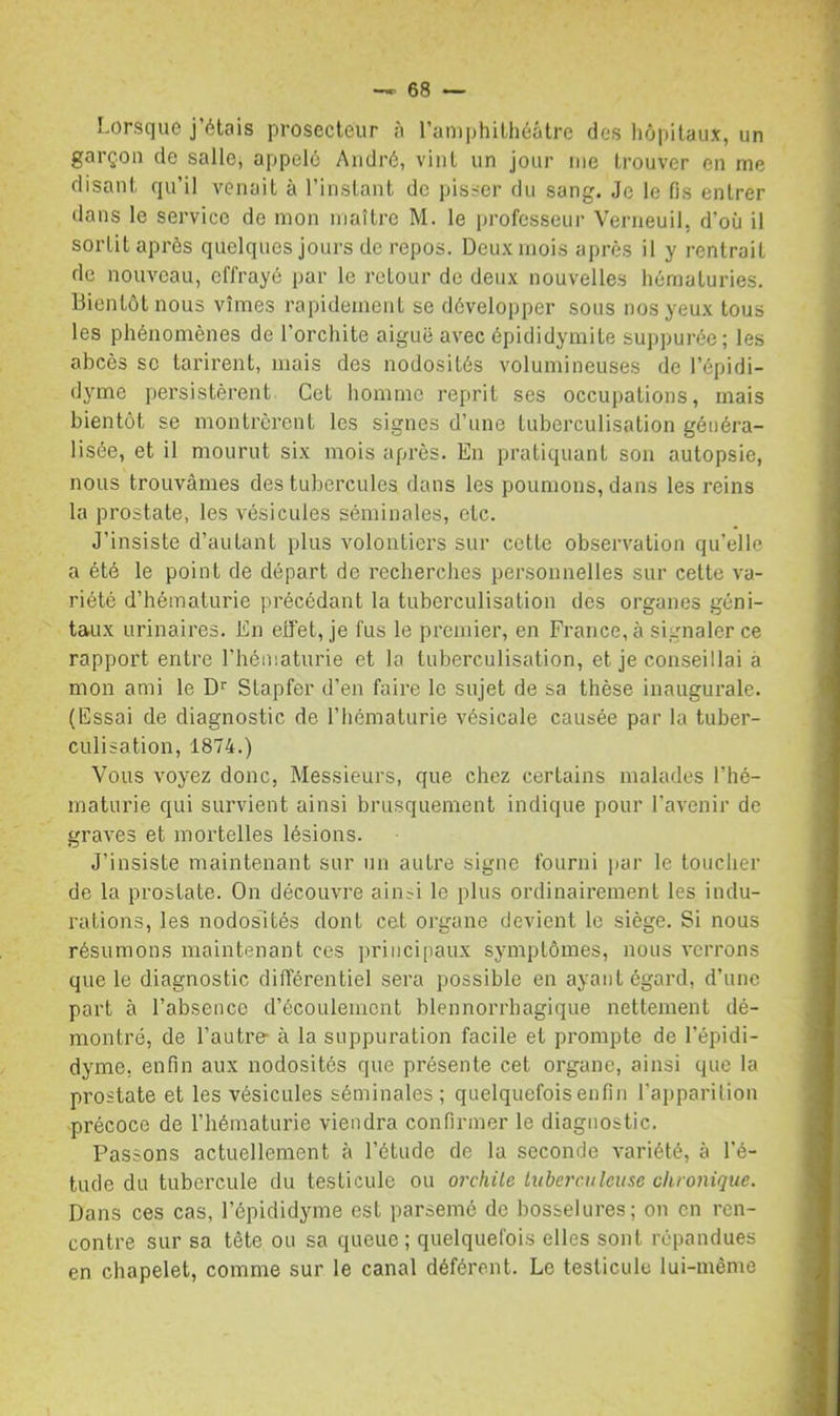 Lorsque j’étais prosecleur à ramphilhéâtrc des hôpitaux, un garçon de salle, appelé André, vint un jour me trouver en me disant qu’il venait à l’instant de pisser du sang. Je le fis entrer dans le service de mon maître M. le professeur Verneuil, d’où il sortit après quelques jours de repos. Deux mois après il y rentrait de nouveau, effrayé par le retour de deux nouvelles hématuries. Bientôt nous vîmes rapidement se développer sous nos yeux tous les phénomènes de l’orchite aiguë avec épididymite suppurée; les abcès sc tarirent, mais des nodosités volumineuses de l’épidi- dyme persistèrent Cet homme reprit ses occupations, mais bientôt se montrèrent les signes d’une tuberculisation généra- lisée, et il mourut six mois après. En pratiquant son autopsie, nous trouvâmes des tubercules dans les poumons, dans les reins la prostate, les vésicules séminales, etc. J’insiste d’autant plus volontiers sur cette observation qu’elle a été le point de départ de recherches personnelles sur cette va- riété d’hématurie précédant la tuberculisation des organes géni- taux urinaires. En eifet, je fus le premier, en France, à signaler ce rapport entre l’hématurie et la tuberculisation, et je conseillai à mon ami le D'' Stapfer d’en faire le sujet de sa thèse inaugurale. (Essai de diagnostic de l’hématurie vésicale causée par la tuber- culisation, 1874.) Vous voyez donc, Messieurs, que chez certains malades l’hé- maturie qui survient ainsi brusquement indique pour l’avenir de graves et mortelles lésions. J’insiste maintenant sur un autre signe fourni par le toucher de la prostate. On découvre ain^i le plus ordinairement les indu- rations, les nodosités dont cet oi-gane devient le siège. Si nous résumons maintenant ces i)riiici[iaux symptômes, nous verrons que le diagnostic différentiel sera possible en ayant égard, d’une part à l’absence d’écoulement blennorrhagique nettement dé- montré, de l’autre- à la suppuration facile et prompte de l’épidi- dyme, enfin aux nodosités que présente cet organe, ainsi que la prostate et les vésicules séminales ; quelquefois enfin l’apparition précoce de l’hématurie viendra confirmer le diagnostic. Passons actuellement à l’étude de la seconde variété, à l’é- tude du tubercule du testicule ou orchite iiiberculeuse chronique. Dans ces cas, l’épididyme est parsemé de bosselures; on en ren- contre sur sa tête ou sa queue; quelquefoi.s elles sont répandues en chapelet, comme sur le canal déférent. Le testicule lui-même
