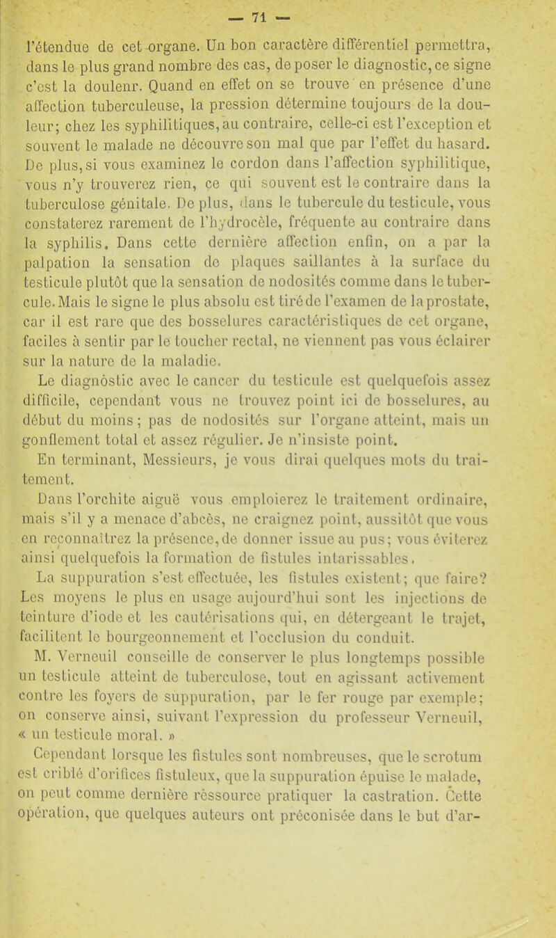 l’étendue de cet organe. Un bon caractère différentiel permettra, dans le plus grand nombre des cas, déposer le diagnostic,ce signe c’est la doulenr. Quand en effet on se trouve ' en présence d’une affection tuberculeuse, la pression détermine toujours de la dou- leur; chez les syphilitiques, au contraire, celle-ci est l’exception et souvent le malade ne découvre son mal que par l’effet du hasard. De plus, si vous examinez le cordon dans l’affection syphilitique, vous n’y trouverez rien, ce qui souvent est le contraire dans la tuberculose génitale. Déplus, dans le tubercule du testicule, vous constaterez rarement de l’hydrocèle, fréquente au contraire dans la syphilis. Dans cette dernière affection enfin, on a par la palpation la sensation do plaques saillantes à la surface du testicule plutôt que la sensation de nodosités comme dans le tuber- cule. Mais le signe le plus absolu est tii’éde l’examen de laprostate, car il est rare que des bosselures caractéristiques de cet organe, faciles à sentir par le toucher rectal, ne viennent pas vous éclairer sur la nature do la maladie. Le diagnostic avec le cancer du testicule est quelquefois assez difficile, cependant vous ne trouvez point ici de bosselures, au début du moins; pas de nodosités sur l’organe atteint, mais un gonflement total et assez régulier. Je n’insiste point. En terminant. Messieurs, je vous dirai quelques mois du trai- tement. Dans l’orchite aiguë vous emploierez le traitement ordinaire, mais s’il y a menace d’abcès, ne craignez point, aussitôt que vous en reconnaîtrez la présence,de donner issue au pus; vous éviterez ainsi quelquefois la formation de fistules intarissables. La suppuration s’est effectuée, les fistules existent; que faire? Les moyens le plus en usage aujourd’liui sont les injections de teinture d’iode et les cautérisations qui, en détergeant le trajet, facilitent le bourgeonnement et l'occlusion du conduit. M. Verneuil conseille de conserver le plus longtemps possible un testicule atteint de tuberculose, tout en agissant activement contre les foyers de suppuration, par le fer rouge par exemple; on conserve ainsi, suivant l’expression du professeur Verneuil, « un testicule moral. » Cependant lorsque les fistules sont nombreuses, que le scrotum est criblé d’orifices fistuleux, que la suppuration épuise le malade, on peut comme dernière ressource pratiquer la castration. Cette opération, que quelques auteurs ont préconisée dans le but d’ar-