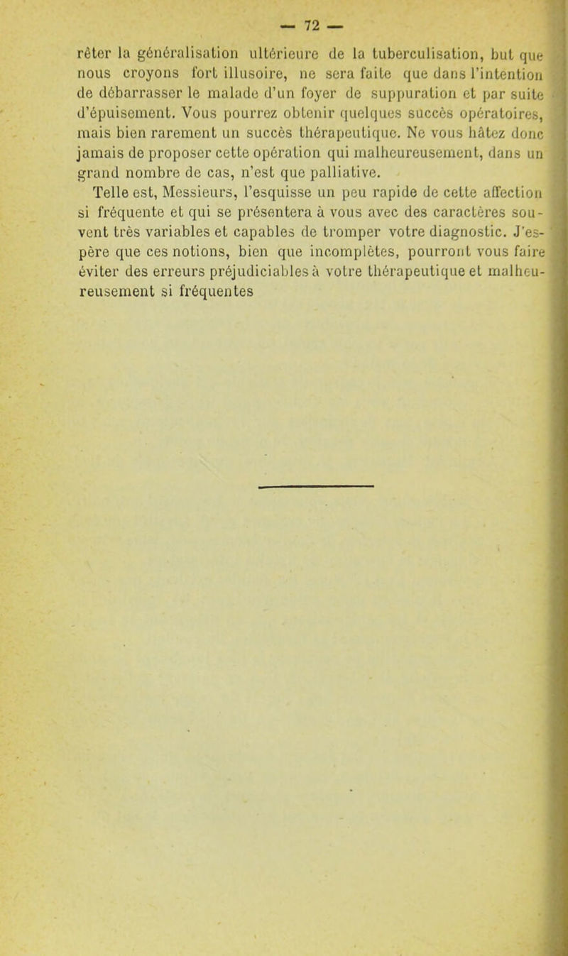 rêter la généralisalion ultérieure de la tuberculisation, but que nous croyons Tort illusoire, ne sera faite que dans l’intention de débarrasser le malade d’un foyer de suppuration et par suite d’épuisement. Vous pourrez obtenir (luelques succès opératoires, mais bien rarement un succès thérapeutique. Ne vous hâtez donc jamais de proposer cette opération qui malheureusement, dans un grand nombre de cas, n’est que palliative. Telle est, Messieurs, l’esquisse un peu rapide de cette affection si fréquente et qui se présentera à vous avec des caractères sou- vent très variables et capables de tromper votre diagnostic. J'es- père que ces notions, bien que incomplètes, pourront vous faire éviter des erreurs préjudiciables à votre thérapeutique et malheu- reusement si fréquentes