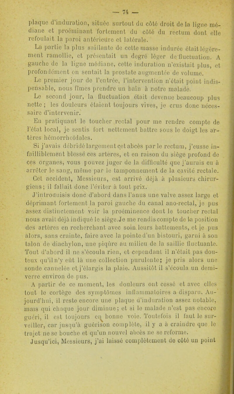 jjlcicjuc cl iiulurciUon, siluéc surtout du côt6 droit do la ligne mé- diane et proéiniiiant fortement du cûlé du rectum dont elle refoulait la paroi antérieure et latérale. La partie la plus saillante de cette masse indurée était légère- ment ramollie, et présentait un degré léger de fluctuation. A gauche de la ligne médiane, cette induration n’existait plus, et profondément on sentait la prostate augmentée de volume. Le premier jour de l’entrée, l’intervention n’était point indis- pensable, nous fîmes prendre un bain à notre malade. Le second jour, la fluctuation était devenue beaucoup plus nette ; les douleurs étaient toujours vives, je crus donc néces- saire d’intervenir. En pratiquant le toucher rectal pour me rendre compte de l’état local, je sentis fort nettement battre sous le doigt les ar- tères hémorrhoïdales. Si j’avais débridé largement cet abcès parle rectum, j’eusse in- failliblement blessé ces artères, et en raison du siège profond de ces organes, vous pouvez juger de la difficulté que j’aurais eu à arrêter le sang, même par le tamponnement de la cavité rectale. Cet accident. Messieurs, est arrivé déjà à plusieurs chirur- giens; il fallait donc l’éviter à tout prix, J’inlroüuisis donc d’abord dans l’anus une valve assez large et déprimant fortement la paroi gauche du canal ano-rectal, je pus assez distinctement voir la proéminence dont le toucher rectal nous avait déjà indiqué le siège. Je me rendis compte de lo position des artères en recherchant avec soin.leurs battements, et je pus alors, sans crainte, faire avec la pointed'un bistouri, garni à son talon de diachylon, une piqûre au milieu de la saillie fluctuante. Tout d’abord il ne s’écoula rien, et cependant il n’était pas dou- teux qu’iln’y eût là une collection purulente; je pris alors une sonde cannelée et j’élargis la plaie. Aussitôt il s’écoula un demi- verre environ de pus. A partir de ce moment, les douleurs ont cesse et avec elles tout le cortège des symptômes inflammatoires a disparu. Au-' jourd’hui, il reste encore une plaque d’induration assez notable, mais qui chaque jour diminue; et si le malade n’est pas encore guéri, il est toujours en bonne voie. Toutefois il faut le sur- veiller, car jusqu’à guérison complète, il y a à craindre que le trajet ne se bouclie et qu’un nouvel abcès ne se reforme. Jusqu’ici, Messieurs, j’ai laissé complètement do côté un point