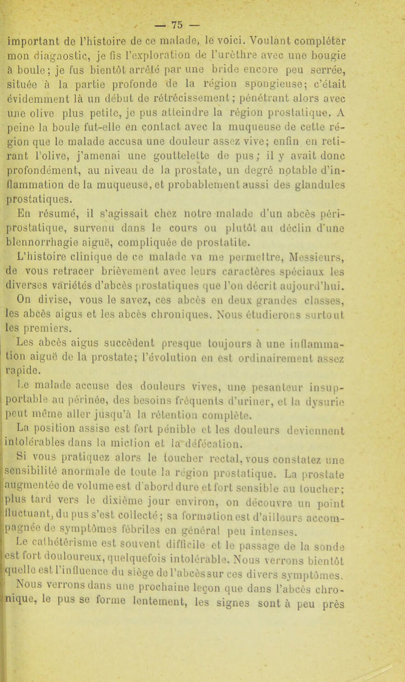 important de Thistoire de ce malade, le voici. Voulant compléter mon diagnostic, je fis l’exploration de l’urèthre avec une bougie à boule; je fus bientôt arràté par une bride encore peu serrée, située à la partie profonde de la région spongieuse; c’était évidemment là un début de rétrécissement; pénétrant alors avec une olive plus petite, je pus atteindre la région prostalique, A peine la boule fut-elle en contact avec la muqueuse de cette ré- gion que le malade accusa une douleur assez vive; enfin en reti- rant l’olive, j’amenai une gouttelette de pus; il y avait donc profondément, au niveau de la prostate, un degré notable d’in- flammation de la muqueuse, et probablement aussi des glandules prostatiques. En résumé, il s’agissait chez notre malade d’un abcès péri- prostatique, survenu dans le cours ou plutôt au déclin d’une blennorrhagie aiguë, compliquée do prostatite. L’histoire clinique de ce malade va me permettre. Messieurs, de vous retracer brièvement avec leurs caractères spéciaux les diverses variétés d’abcès prostatiques que l’on décrit aujourd’hui. On divise, vous le savez, ces abcès en deux grandes classes, les abcès aigus et les abcès chroniques. Nous étudierons surtout les premiers. I Les abcès aigus succèdent presque toujours à une inflamma- tion aiguë de la prostate; l’évolution en est ordinairement assez rapide. Le malade accuse des douleurs vives, une ])esantcur insup- portable au périnée, des besoins fréquents d’uriner, et la dysurie peut mémo aller jusqu’à la rétention complète. La position assise est fort pénible et les douleurs deviennent intolérables dans la miclion et la défécation. Si vous pratiquez alors le toucher rectal, vous constatez une sensibilité anormale de toute la région prostatique. La prostate augmentée de volume est d'abord dure et fort sensible au loucher; plus tard vers le dixième jour environ, on découvre un point jfluctuant, du pus s’est collecté; sa formation est d’ailleurs accom- jpagnée de symptômes fébriles en général peu intenses. . Le cathétérisme est souvent difficile et le passage de la sonde est fort douloureux, quelquefois intolérable. Nous verrons bientôt xjuello est l’influence du siège de l’abcèssur ces divers symptômes. ' Nous verrons dans une prochaine leçon que dans l’abcès chro- nique, le pus se forme lentement, les signes sont à peu près