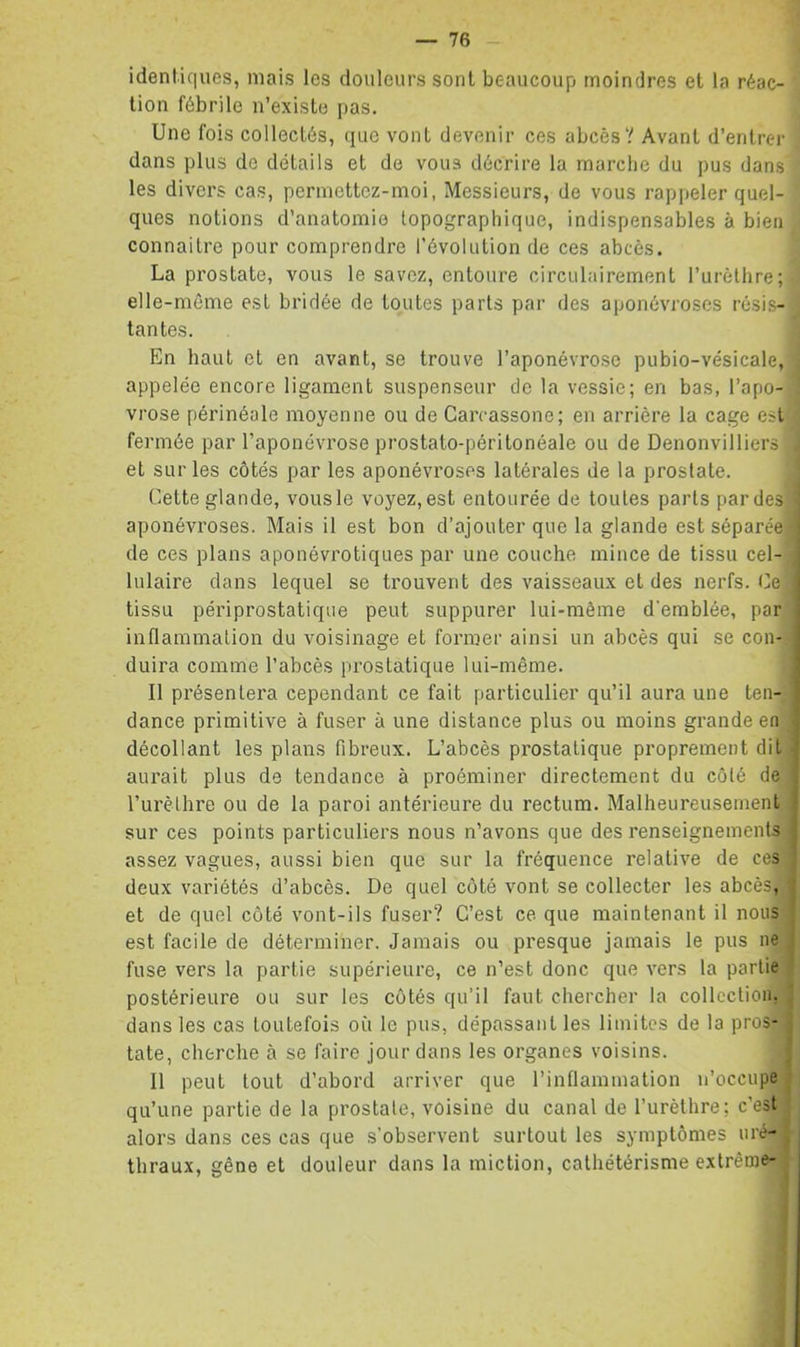 identiques, mais les douleurs sont beaucoup moindres et la réac- tion fébrile n’existe pas. Une fois collectés, que vont devenir ces abcès? Avant d’entrer dans plus de détails et de vous décrire la marche du pus dans les divers cas, permettcz-moi, Messieurs, de vous rappeler quel- ques notions d’anatomie topographique, indispensables à bien connaître pour comprendre l’évolution de ces abcès. La prostate, vous le savez, entoure circulairement rurèthre; elle-même est bridée de toutes parts par des aponévroses résis- tantes. En haut et en avant, se trouve l’aponévrose pubio-vésicale, appelée encore ligament suspenseur de la vessie; en bas, l’apo- vrose périnéale moyenne ou de Garcassone; en arrière la cage est fermée par l’aponévrose prostato-périlonéale ou de Denonvilliers et sur les côtés par les aponévroses latérales de la prostate. Cette glande, vous le voyez, est entourée de toutes parts par des aponévroses. Mais il est bon d’ajouter que la glande est séparée i de ces plans aponévrotiques par une couche mince de tissu cel- lulaire dans lequel se trouvent des vaisseaux et des nerfs. Ce tissu périprostatique peut suppurer lui-même d'emblée, par inflammation du voisinage et former ainsi un abcès qui se con- duira comme l’abcès prostatique lui-même. Il présentera cependant ce fait fiarticulier qu’il aura une ten- dance primitive à fuser à une distance plus ou moins grande en décollant les plans fibreux. L’abcès prostatique proprement dit - aurait plus de tendance à proéminer directement du côté de J l’urèthre ou de la paroi antérieure du rectum. Malheureusement | sur ces points particuliers nous n’avons que des renseignements j assez vagues, aussi bien que sur la fréquence relative de ces | deux variétés d’abcès. De quel côté vont se collecter les abcès, j et de quel côté vont-ils fuser? C’est ce que maintenant il nous | est facile de déterminer. Jamais ou presque jamais le pus ne j fuse vers la partie supérieure, ce n’est donc que vers la partie * postérieure ou sur les côtés qu’il faut chercher la collection. ^ dans les cas toutefois où le pus, dépassant les limites de la pros- j tate, cherche à se faire jour dans les organes voisins. ( 11 peut tout d’abord arriver que l’inflammation n’occupe > qu’une partie de la prostate, voisine du canal de l’urèthre; c’est , alors dans ces cas que s’observent surtout les symptômes iiré- ' tbraux, gêne et douleur dans la miction, cathétérisme extrême- ,