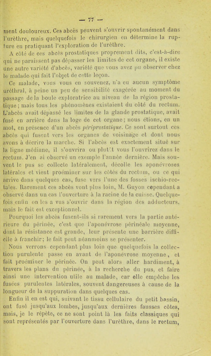 menl douloureux. Ces abcès peuvent s’ouvrir spontanément dans l’urèthre, mais quelquefois le chirurgien eu détermine la rup- lure en pratiquant l’exploration de l’urèthre. A côté de ces abcès prostatiques proprement dits, c’est-à-dire qui ne paraissent pas dépasser les limites de cet organe, il e.xisie une autre variété d’abcès, variété que vous avez pu observer chez lé malade-qui fait l’objet de cette leçon. Ce malade, vous vous en souvenez, n'a eu aucun symptôme uréthral, à peine un peu de sensibilité exagérée au moment du passage delà houle exploratrice au niveau de la région prosta- tique; mais tous les phénomènes existaient du côté du rectum. L’abcès avait dépassé les limites de la glande prostatique, avait fusé en arrière dans la loge de cet organe; nous étions, en un mot, en présence d’un abcès pcriprostaliijue. Ce sont surtout ces abcès qui fusent vers les organes de voisinage et dont nous avons à décrire la marche. Si l’abcès est exactement situé sur la ligne médiane, il s’ouvrira ou plut'.t vous l'ouvrirez dans le rectum. J’en ai observé un exemple l’année dernière. Mais sou- vent le pus SC collecte latéralement, décolle les aponévroses latérales et vient proéminer sur les côtés du rectum, ou ce qui arrive dans quelques cas, fuse vers l’uue des fosses ischio-rec- lales. Rarement ces abcès vont plus loin, àl. Guyon cependant a observé dans un cas l’ouverture à la racine de la cui>sc. Quelque- fois enlin un les a vus s’ouvrir dans la région des adilucteurs. mais le fait est c.xceptionnel. Pourquoi les abcès fusent-ils si rarement vers la partie anté- rieure du périnée, c’est que l’aponévrose périnéale moyenne, dont la résistance est grande, leur présente une barrière diffi- cile à franchir; le fait peut néanmoins se présenter. Nous verrons cependant plus loin que quelquefois la collec- tion purulente passe en avant de l’aponévrose moyenne, et fait proéminer le périnée. On peut alors aller hardiment, à travers les plans du périnée, à la recherche du pus, et faii'e ainsi une intervention utile au malade, car elle empêche les fusées purulentes latérales, souvent dangereuses à cause de la longueur de la suppuration dans quelques cas. Enfin il en est qui, suivant le tissu cellulaire du petit bassin, ont fusé jusqu’aux lombes, jusqu’aux dernières fausses côtes, mais, je le répète, ce ne sont point là les faits classiques qui sont représentés par l’ouverture dans l’urèthre, dans le rectum.