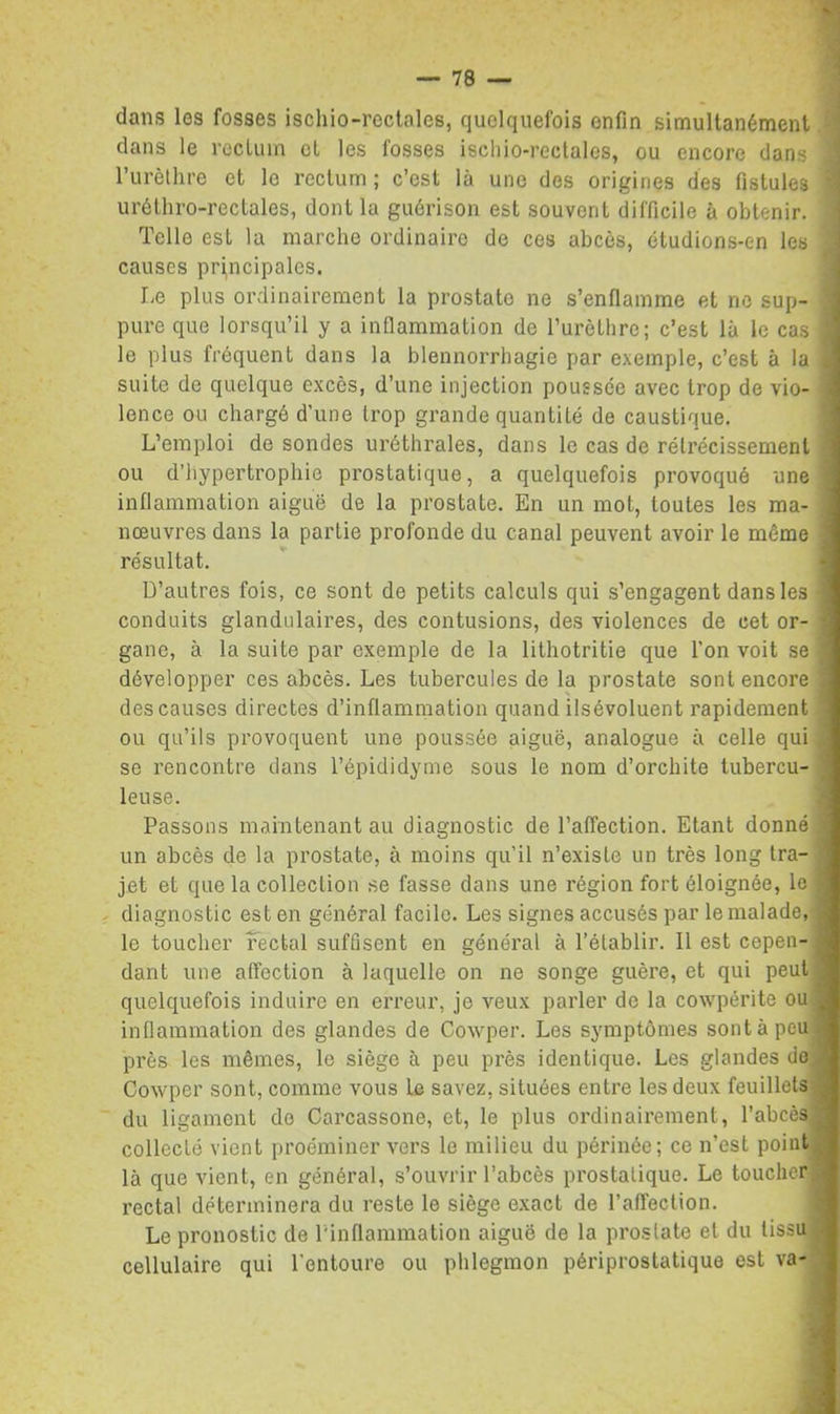 dans les fosses iscliio-rectales, quelquefois enfin simultanément dans le rccliun et les fosses iscliio-rectales, ou encore dans rurèlhre et le rectum ; c’est là une des origines des fistules uréthro-rectales, dont la guérison est souvent difficile à obtenir. Telle est la marche ordinaire de ces abcès, étudions-en les causes pri,ncipales. Le plus ordinairement la prostate ne s’enflamme et no sup- pure que lorsqu’il y a inflammation de rurètlirc; c’est là le cas le plus fréquent dans la blennorrhagie par exemple, c’est à la suite de quelque excès, d’une injection poussée avec trop de vio- lence ou chargé d’une trop grande quantité de caustique. L’emploi de sondes uréthrales, dans le cas de rétrécissement ou d’hypertrophie prostatique, a quelquefois provoqué une inflammation aiguë de la prostate. En un mot, toutes les ma- nœuvres dans la partie profonde du canal peuvent avoir le même résultat. D’autres fois, ce sont de petits calculs qui s’engagent dans les conduits glandulaires, des contusions, des violences de cet or- gane, à la suite par exemple de la lithotritie que l’on voit se développer ces abcès. Les tubercules de la prostate sont encore des causes directes d’inflammation quand ilsévoluent rapidement ou qu’ils provoquent une poussée aiguë, analogue à celle qui se rencontre dans l’épididyme sous le nom d’orchite tubercu- leuse. Passons maintenant au diagnostic de l’affection. Etant donné un abcès de la prostate, à moins qu’il n’existe un très long tra- jet et que la collection se fasse dans une région fort éloignée, le diagnostic est en général facile. Les signes accusés par le malade, le toucher Fectal suffisent en général à l’établir. Il est cepen- dant une affection à laquelle on ne songe guère, et qui peut quelquefois induire en erreur, je veux parler de la cowpérite ou inflammation des glandes de Cowper. Les symptômes sont à peu près les mêmes, le siège à peu près identique. Les glandes do Cowper sont, comme vous le savez, situées entre les deux feuillets, du ligament do Carcassone, et, le plus oi'dinairement, l’abcès.ji collecté vient proéminer vers le milieu du périnée; ce n’est point^ là que vient, en général, s’ouvrir l’abcès prostatique. Le toucher, rectal déterminera du reste le siège exact de l’affection. Le pronostic de l'inflammation aiguë de la prostate et du tissu, cellulaire qui l’entoure ou phlegmon périprostatique est va-