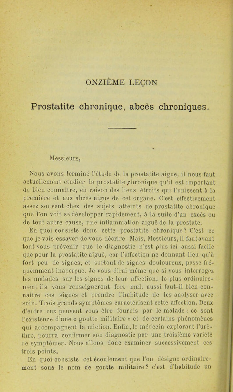 Prostatite chronique, abcès chroniques. Messieurs, Nous avons ierminé l’étude de la prostatite aigue, il nous faut actuellement étudier ta prostatite .chronique qu’il est imporlant CIO bien connaître, en raison des liens étroits qui l’unissent à la première et aux abcès aigus de cet organe. C’est eîTectivement assez souvent chez des sujets atteints de prostatite chronique que l’on voit se développer rapidement, à la suite d’un excès ou de tout autre cause, une inflammation aiguë de la prostate. En quoi consiste donc cette prostatite chronique? C’est ce que je vais essayer devons décrire. Mais, Messieurs, il fautavant tout vous prévenir que le diagnostic n'est plus ici aussi facile que pour la prostatite aiguë, car l’alfection ne donnant lieu qu'à fort peu de signes, et surtout de signes douloureux, passe fré- quemment inaperçue. Je vous dirai même que si vous interrogez les malades sur les signes de leur affection, le plus ordinaire- ment ils vous renseigneront fort mal, aussi faut-il bien con- naître ces signes et prendre l’habitude de les analyser avec soin. Trois grands symptômes caractérisent cette affection. Deux d’entre eux peuvent vous êlre fournis par le malade : ce sont l’existence d’une « goutte militaire» et de certains phénomènes qui accompagnent la miction. Enfin, le médecin explorant l’urè- thre, pourra confirmer son diagnostic par une troisième variété de symptômes. Nous allons donc examiner successivement ces trois points. En quoi consiste cet écoulement que l’on désigne ordinaire- ment sous le nom de goutte militaire? c’est d’habitude un