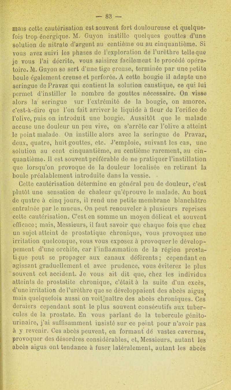 mais cette cautérisation est souvent fort douloureuse et quelque- fois trop énergique, M. Guyon instille quelques gouttes d’une solution de nitrate d’argent au centième ou au cinquantième. Si vous avez suivi les phases de l’exploration de l’urèthre telle que je vous l’ai décrite, vous saisirez facilement le procédé opéra- toire. M, Guyon se sert d’une tige creuse, terminée par une petite boule également creuse et perforée. A cette bougie il adapte une seringue dePravaz qui contient la solution caustique, ce qui lui permet d’instiller le nombre de gouttes nécessaire. On visse alors la*^ seringue sur l’extrémité de la bougie, on amorce, c’est-à-dire que l’on fait arriver le liquide à fleur de l’orifice de l’olive, puis on introduit une bougie. Aussitôt que le malade accuse une douleur un peu vive, on s’arrête car l’olive a atteint le point malade. On instille alors avec la seringue do Pravaz, deux, quatre, huit gouttes, etc. J’emploie, suivant les cas, une solution au cent cinquantième, au centième rarement, au cin- quantième. Il est souvent préférable de ne pratiquer l’instillation que lorsqu’on provoque de la douleur localisée en retirant la boule préalablement introduite dans la vessie. Celte cautérisation détermine en général peu de douleur, c’est plutôt une sensation de chaleur qu’éprouve le malade. Au bout de quatre à cinq jours, il rend une petite membrane blanchâtre entraînée par le mucus. On peut renouveler à plusieurs reprises cette cautérisation. C’est en somme un moyen délicat et souvent efficace; mais. Messieurs, il faut savoir que chaque fois que chez un sujet atteint do prostatique chronique, vous provoquez une irritation quelconque, vous vous exposez à provoquer le dévelop- pement d’une orchite, car l’infiammation de la région prosta- ti.(ue peut se propager aux canaux déférents; cependant en agissant graduellement et avec prudence, vous éviterez le plus souvent cet accident. Je vous ait dit que, chez les individus atteints de prostatite chronique, c’était à la suite d’un excès, d’une irritation de l’urèthre que se développaient des abcès aigus mais quelquefois aussi on voit^naîlre des abcès chroniques. Ces derniers cependant sont le plus souvent consécutifs aux tuber- cules de la prostate. En vous parlant de la tubercule génito- urinaire, j’ai suffisamment insisté sur ce peint pour n’avoir pas à y revenir. Ces abcès peuvent, en formant dé vastes cavernes, provoquer des désordres considérables, et. Messieurs, autant les abcès aigus ont tendance à fuser latéralement, autant les abcès
