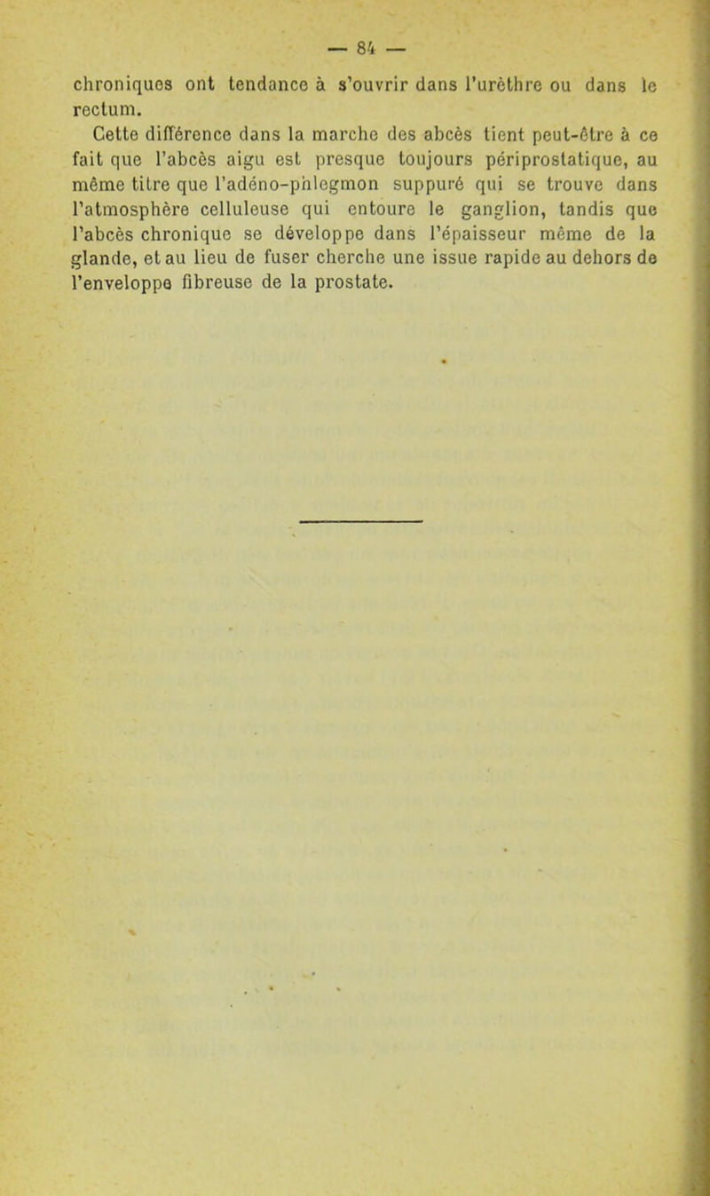 chroniques ont tendance à s’ouvrir dans Turèthre ou dans le rectum. Cette différence dans la marche des abcès lient peut-être à ce fait que l’abcès aigu est presque toujours périprostatique, au même titre que l’adéno-phlegmon suppuré qui se trouve dans l’atmosphère celluleuse qui entoure le ganglion, tandis que l’abcès chronique se développe dans l’épaisseur même de la glande, et au lieu de fuser cherche une issue rapide au dehors de l’enveloppe fibreuse de la prostate.