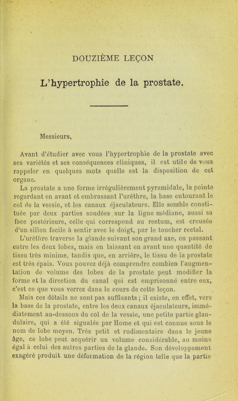 L’hypertrophie de la prostate. Messieurs, Avant d’étudier avec vous l’hypertrophie de la prostate avec ses variétés et ses conséquences cliniques, il est utile de vous rappeler en quelques mots quelle est la disposition de cet organe. La prostate a une forme irrégulièrement pyramidale, la pointe regardant en avant et embrassant l’urèthre, la base entourant le col de la vessie, et les canaux éjaculateurs. Elle semble consti- tuée par deux parties soudées sur la ligne médiane, aussi sa face postérieure, celle qui correspond au rectum, est creusée d’un sillon facile à sentir avec le doigt, par le toucher rectal. L’urèthre traverse la glande suivant son grand axe, en passant entre les deux lobes, mais en laissant en avant une quantité de tissu très minime, tandis que, en arrière, le tissu de la prostate est très épais. Vous pouvez déjà comprendre combien l’augmen- tation de volume des lobes de la prostate peut modifier la forme et la direction du canal qui est emprisonné entre eux, c’est ce que vous verrez dans le cours de cette leçon. Mais ces détails ne sont pas suffisants; il existe, en effet, vers la base de la prostate, entre les deux canaux éjaculateurs, immé- diatement au-dessous du col de la vessie, une petite partie glan- dulaire, qui a été signalée par Home et qui est connue sous le nom de lobe moyen. Très petit et rudimentaire dans le jeune âge, ce lobe peut acquérir un volume considérable, au moins égal à celui des autres parties de la glande. Son développement exagéré produit une déformation de la l'égion telle que la partie