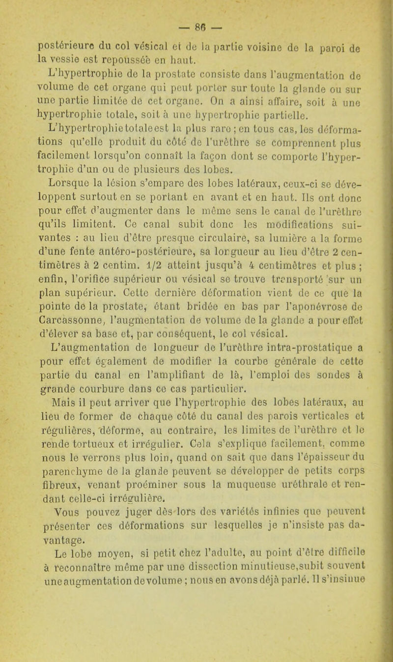 postérieure du col vésical et de la partie voisine do la paroi de la vessie est repoussée en haut. L’hypertrophie de la prostate consiste dans l’augmentation de volume do cet organe qui peut porter sur toute la glande ou sur lino partie limitée de cet organe. On a ainsi aiïaire, soit à une hypertrophie totale, soit à une hypertrophie partielle. L’hypertrophietolaleest la plus rare; en tous cas, les déforma- tions qu’elle produit du côté de l'urêtlire se comprennent plus facilement lorsqu’on connaît la façon dont se comporte l’hyper- trophie d’un ou de plusieurs des lobes. Lorsque la lésion s’empare des lobes latéraux, ceux-ci se déve- loppent surtout en se portant en avant et en haut. Ils ont donc pour effet d’augmenter dans le même sens le canal de l’urèthro qu’ils limitent. Ce canal subit donc les modifications sui- vantes : au lieu d’être presque circulaire, sa lumière a la forme d’une fente antéro-postérieure, sa lorgueur au lieu d’être 2 cen- timètres à 2 centim. 1/2 atteint jusqu’à 4 centimètres et plus ; enfin, l’orifice supérieur ou vésical se trouve transporté 'sur un plan supérieur. Cette dernière déformation vient de ce que la pointe do la prostate, étant bridée en bas par l’aponévrose de Carcassonne, l’augmentation de volume delà glande a pour effet d’élever sa base et, par conséquent, le col vésical. L’augmentation de longueur de l’urèthre intra-prostatique a pour effet également de modifier la courbe générale do cette partie du canal en l’amplifiant de là, l’emploi des sondes à grande courbure dans ce cas particulier. Mais il peut arriver que l’hypertrophie des lobes latéraux, au lieu de former de chaque côté du canal des parois verticales et régulières, déforme, au contraire, les limites de l’urèthre et le rende tortueux et irrégulier. Cola s’explique facilement, comme nous te verrons plus loin, quand on sait que dans l’épaisseur du parenchyme de la glande peuvent se développer de petits corps fibreux, venant proéminer sous la muqueuse uréthrale et ren- dant celle-ci irrégulière. Vous pouvez juger dès-lors des variétés infinies que peuvent présenter ces déformations sur lesquelles je n’insiste pas da- vantage. Le lobe moyen, si petit chez l’adulte, au point d’être difficile à reconnaître môme par une dissection minutieuse.subit souvent uneauementationdevolume; nous en avons déjà parlé. 11 s’insinue