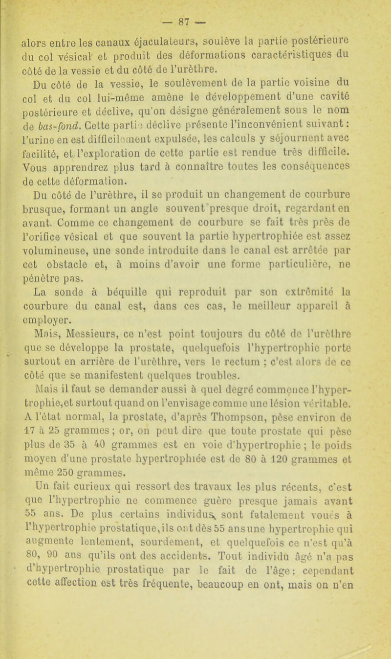 alors entre les canaux éjaculateurs, soulève la partie postérieure du col vésical et produit des déformations caractéristiques du côté de la vessie et du côté de Turèthre. Du côté de la vessie, le soulèvement de la partie voisine du col et du col lui-même amène le développement d’une cavité postérieure et déclive, qu’on désigne généralement sous le nom de bas-fond. Celte partie déclive présente l’inconvénient suivant : l’urine en est difficilement expulsée, les calculs y séjournent avec facilité, et l’exploration de cette partie est rendue très difficile. Vous apprendrez plus tard à connaître toutes les conséquences de cette déformation. Du côté de l’urèthre, il se produit un changement de courbure brusque, formant un angle souvent'presquc droit, regardant en avant. Comme ce changement de courbure se fait très près de l’orifice vésical et que souvent la partie hypertrophiée est assez volumineuse, une sonde introduite dans le canal est arrêtée par cet obstacle et, à moins d’avoir une forme particulière, ne pénètre pas. La sonde à béquille qui reproduit par son extrémité la courbure du canal est, dans ces cas, le meilleur appareil à employer. Mais, Messieurs, ce n’est point toujours du côté de rurèlhrc que se développe la prostate, quelquefois l’hypertrophie porte surtout en arrière de l’urèthre, vers le rectum ; c’est alors de ce côté que se manifestent quelques troubles. Mais il faut se demander aussi à quel degré commçuce l’hyper- trophie,et surtout quand on l’envisage comme une lésion véritable. A l’état normal, la prostate, d’après Thompson, pèse environ de 17 à 25 grammes; or, on peut dire que toute prostate qui pèse plus de 35 à 40 grammes est en voie d’hypertrophie ; le poids moyen d’une prostate hypertrophiée est de 80 à 120 grammes et même 250 grammes. Un fait curieux qui ressort des travaux les plus récents, c’est que l’hypertrophie ne commence guère presque jamais avant 55 ans. De plus certains individus^ sont fatalement voués à l’hypertrophie prostatique,ils ont dès 55 ansune hypertrophie qui augmente lentement, sourdement, et quelquefois ce n’est qu’à 80, 90 ans qu’ils ont des accidents. Tout individu âgé n’a pas d’hypertrophie prostatique par le fait de l’âge; cependant cette affection est très fréquente, beaucoup en ont, mais on n’en