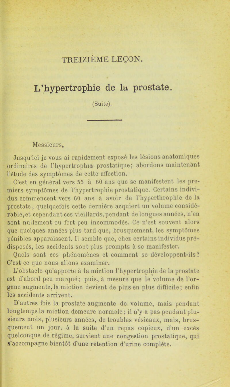 L’hypertrophie de la, prostate. (Suite). Messieurs, Jusqu’ici je vous ai rapidement exposé les lésions anatomiques ordinaires de l’hypertrophia prostatique; abordons maintenant l’étude des symptômes de cette alTection. C’est en général vers 55 à 60 ans que se manifestent les pre- miers symptômes de l’hypertrophie prostatique. Certains indivi- dus commencent vers 60 ans à avoir do l’iiyperthrophie de la prostate, quelquefois cette dernière acquiert un volume considé- rable, et cependant ces vieillards, pendant de longues années, n’en sont nullement ou fort peu incommodés. Ce n’est souvent alors que quelques années plus tard que, brusquement, les symptômes pénibles apparaissent. Il semble que, chez certains individus pré- disposés, les accidents sont plus prompts à se manifester. Quels sont ces phénomènes et comment se développent-ils’/ C’est ce que nous allons examiner. L’obstacle qu’apporte à la miction l’hypertrophie de la prostate est d’abord peu marqué; puis, à mesure que le volume de l’or- gane augmente, la miction devient de plus en plus difficile; enfin les accidents arrivent, D’auires fois la prostate augmente de volume, mais pendant longtemps la miction demeure normale; il n’y a pas pendant plu- sieurs mois, plusieurs années, de troubles vésicaux, mais, brus- quement un jour, à la suite d’un repas copieux, d’un excès quelconque de régime, survient une congestion prostatique, qui s’accompagne bientôt d’une rétention d’urine complète.
