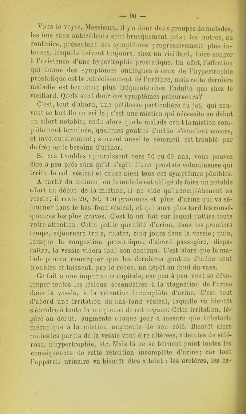 Vous le voyez, Messieurs, il y a donc doux groupes de malades, les uns sans antécédents sont brusquement pris; les autres, au contraire, présentent dos symptômes progressivement plus in- tenses, lesquels doivent toujours, chez un vieillard, faire songer à l’existence d’une hypertrophie prostatique. En effet, raffection qui donne des symptômes analogues à ceux de l’hypertrophie prostatique est le rétrécissement dé l’urèthre, mais cette dernière maladie est beaucoup plus fréquente chez l’adulte que chez le vieillard. Quels sont donc ces symptômes précurseurs? C’est, tout d’abord, une petitesse particulière du jet, qui sou- vent se tortille en vrille ; c’est une miction qui nécessite au début un effort notable; enfin alors que le malade croit la miction com- plètement terminée, quelques gouttes d’urine s’écoulent encore, et involontairement; souvent aussi le sommeil est troublé par de fréquents besoins d’uriner. Si ces troubles apparaissent vers 50 ou 60 ans, vous pouvez être à peu près sûrs qu’il s’agit d’une prostate volumineuse qui irrite le col vésical et cause ainsi tous ces symptômes pénibles. A partir du moment où le malade est obligé de faire un notable effort au début de la miction, il ne vide qu’incomplètement sa vessie; il reste 20, 50, 100 grammes et plus d’urine qui va sé- journer dans le bas-fond vésical, et qui aura plus tard les consé- quences les plus graves. C’est là un fait sur lequel j’attire toute votre attention. Celte petite quantité d’urine, dans les premiers temps, séjournera trois, quatre, cinq jours dans la vessie; puis, lorsque la congestion prostatique, d’abord passagère, dispa- raîtra, la vessie videra tout son contenu. C’est alors que le ma- lade pourra remarquer que les dernières gouttes d’urine sont troubles et laissent, par le repos, un dépôt au fond du vase. Ce fait a une importance capitale, car peu à peu vont se déve- lopper toutes les lésions secondaires à la stagnation de l’urine dans la vessie, à la rétention incomplète d’urine. C’est tout d’abord une irritation du bas-fond vésical, laquelle va bientôt s’étendre à toute la muqueuse de cet organe. Cette irritation, lé- gère au début, augmente chaque jour à mesure que l’obstacle mécanique à la .miction augmente de son côté. Bientôt alors toutes les parois de la vessie vont être altérées, atteintes de sclé- rose, d’hypertrophie, etc. Mais là ne se bornent point toutes les ' conséquences de cette rétention incomplète d’urine; car tout l’appareil urinaire va bientôt être atteint ; les uretères, les ca-