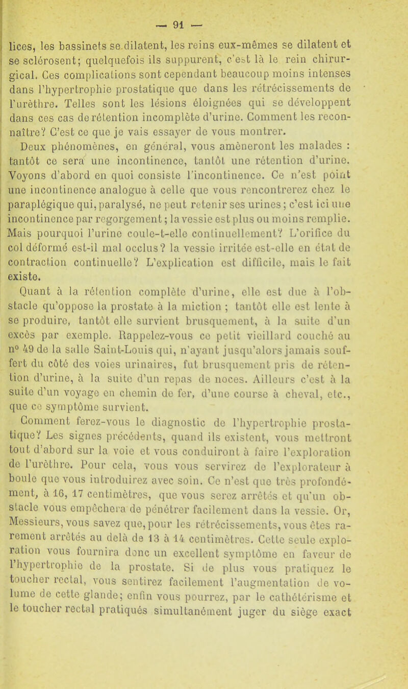 lices, les bassinets se.dilatent, les reins eux-mêmes se dilatent et se sclérosent; quelquefois ils suppurent, c’est là le rein chirur- gical. Ces complications sont cependant beaucoup moins intenses dans l’hypertrophie prostatique que dans les rétrécissements de Turèthre. Telles sont les lésions éloignées qui se développent dans ces cas de rétention incomplète d’urine. Comment les recon- naître? C’est ce que je vais essayer de vous montrer. Deux phénomènes, en général, vous amèneront les malades : tantôt ce sera'’ une incontinence, tantôt une rétention d’urine. Voyons d’abord en quoi consiste l’incontinence. Ce n’est point une incontinence analogue à celle que vous rencontrerez chez le paraplégique qui, paralysé, ne peut retenir ses urines ; c’est ici une incontinence par regorgement; la vessie est plus ou moins remplie. Mais pourquoi l’urine coule-t-elle continuellement? L’orifice du col déformé est-il mal occlus? la vessie irritée est-elle en état de contraction continuelle? L’explication est difficile, mais le fait existe. Quant à la rélention complète d’urine, elle est due à l’ob- stacle qu’oppose la prostate à la miction ; tantôt elle est lente à se produire, tantôt elle survient brusquement, à la suite d’un excès par exemple. Rappelez-vous ce petit vieillard couché au n° 49 de la salle Saint-Louis qui, n’ayant jusqu’alors jamais souf- fert du côté des voies urinaires, fut brusquement pris de réten- tion d’urine, à la suite d’un repas de noces. Ailleurs c’est à la suite d’un voyage en chemin de fer, d’une course à cheval, etc., que ce symptôme survient. Comment ferez-vous le diagnostic de l’hypertrophie prosta- tique? Les signes précédents, quand ils existent, vous mettront tout d’abord sur la voie et vous conduiront à faire l’exploration de l’urèthre. Pour cela, vous vous servirez de l’explorateur à boule que vous introduirez avec soin. Ce n’est que très profondé- ment, à 16, 17 centimètres, que vous serez arrêtés et qu'un ob- stacle vous empêchera de pénétrer facilement dans la vessie. Or, Messieurs, vous savez que, pour les rétrécissements, vous êtes ra- rement arrêtés au delà de 13 à 14 centimètres. Cette seule explo- ration vous fournira donc un excellent symptôme en faveur de 1 hypertrophie de la prostate. Si de plus vous pratiquez le toucher rectal, vous sentirez facilement l’augmentation de vo- lume de cette glande; enfin vous pourrez, par le cathétérisme et le toucher rectal pratiqués simultanément juger du siège exact