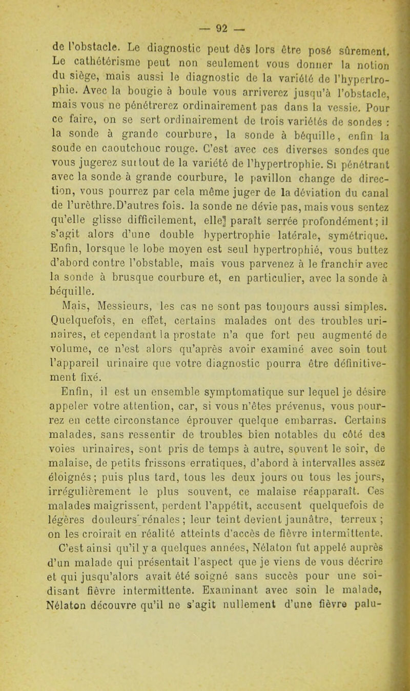 de l’obstacle. Le diagnostic peut dès lors être posé sûrement. Le cathétérisme peut non seulement vous donner la notion du siège, mais aussi le diagnostic de la variété de l’hypertro- phie. Avec la bougie à boule vous arriverez jusqu’à l’obstacle, mais vous ne pénétrerez ordinairement pas dans la vessie. Pour ce faire, on se sert ordinairement de trois variétés de sondes : la sonde à grande courbure, la sonde à béquille, enfin la soude en caoutchouc rouge. C’est avec ces diverses sondes que vous jugerez sut tout de la variété de l’hypertrophie. Si pénétrant avec la sonde à grande courbure, le pavillon change de direc- tion, vous pourrez par cela même juger de la déviation du canal de l’urèthre.D’autres fois, la sonde ne dévie pas, mais vous sentez qu’elle glisse difficilement, elle] paraît serrée profondément; il s’agit alors d’une double hypertrophie latérale, symétrique. Enfin, lorsque le lobe moyen est seul hypertrophié, vous buttez d’abord contre l’obstable, mais vous parvenez à le franchir avec la sonde à brusque courbure et, en particulier, avec la sonde à béquille. Mais, Messieurs, les cas ne sont pas toujours aussi simples. Quelquefois, en effet, certains malades ont des troubles uri- naires, et cependant la prostate n’a que fort peu augmenté de volume, ce n’est alors qu’après avoir examiné avec soin tout l’appareil urinaire que votre diagnostic pourra être définitive- ment fixé. Enfin, il est un ensemble symptomatique sur lequel je désire appeler votre attention, car, si vous n’êtes prévenus, vous pour- rez en cette circonstance éprouver quelque embarras. Certains malades, sans ressentir de troubles bien notables du côté des voies urinaires, sont pris de temps à autre, souvent le soir, de malaise, de petits frissons erratiques, d’abord à intervalles assez éloignés; puis plus tard, tous les deux jours ou tous les jours, irrégulièrement le plus souvent, ce malaise réapparaît. Ces malades maigrissent, perdent l’appétit, accusent quelquefois de légères douleurs'rénales ; leur teint devient jaunâtre, terreux; on les croirait en réalité atteints d’accès de fièvre intermittente. C’est ainsi qu’il y a quelques années, Nélaton fut appelé auprès d’un malade qui présentait l’aspect que je viens de vous décrire et qui jusqu’alors avait été soigné sans succès pour une soi- disant fièvre intermittente. Examinant avec soin le malade, Nélaton découvre qu’il ne s’agit nullement d’une fièvre palu-