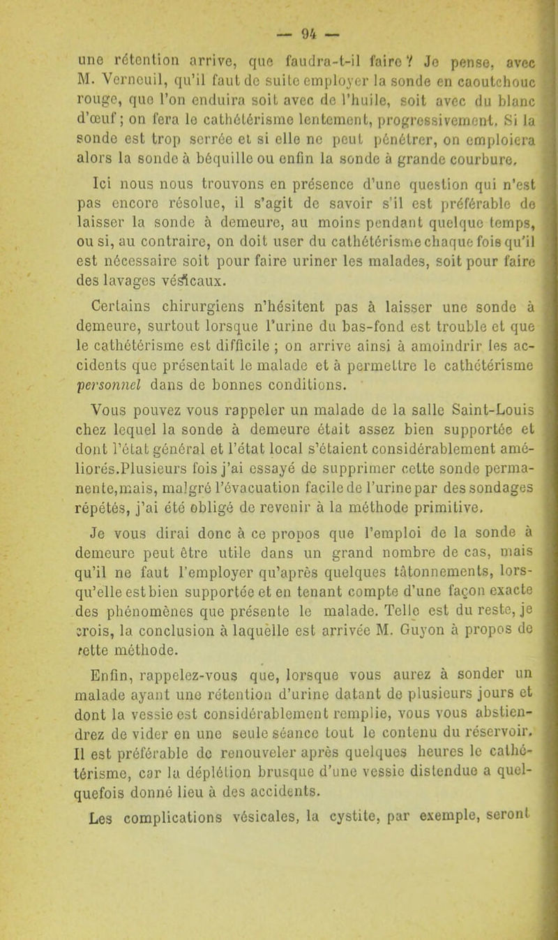 une rétention arrive, que faudra-t-il faire ? Je pense, avec M. Verneuil, qu’il faut de suite employer la sonde en caoutchouc rouge, que l’on enduira soit avec de l’huile, soit avec du blanc d’œuf; on fera le cathétérisme lentement, progressivement. Si la sonde est trop serrée et si elle ne peut pénétrer, on emploiera alors la sonde à béquille ou enfin la sonde à grande courbure. Ici nous nous trouvons en présence d’une question qui n’est pas encore résolue, il s’agit de savoir s’il est préférable do laisser la sonde à demeure, au moins pendant quelque temps, ou si, au contraire, on doit user du cathétérisme chaque fois qu'il est nécessaire soit pour faire uriner les malades, soit pour faire des lavages vé^caux. Certains chirurgiens n’hésitent pas à laisser une sonde à demeure, surtout lorsque l’urine du bas-fond est trouble et que le cathétérisme est difficile ; on arrive ainsi à amoindrir les ac- cidents que présentait le malade et à permettre le cathétérisme persotmel dans de bonnes conditions. Vous pouvez vous rappeler un malade de la salle Saint-Louis chez lequel la sonde à demeure était assez bien supportée et dont l’état général et l’état local s’étaient considérablement amé- liorés.Plusieurs fois j’ai essayé de supprimer cette sonde perma- nente,mais, malgré l’évacuation facile de l’urine par des sondages répétés, j’ai été obligé de revenir à la méthode primitive. Je vous dirai donc à ce propos que l’emploi de la sonde à demeure peut être utile dans un grand nombre de cas, mais qu’il ne faut l’employer qu’après quelques tâtonnements, lors- qu’elle est bien supportée et en tenant compte d’une façon exacte des phénomènes que présente le malade. Telle est du reste, je crois, la conclusion à laquelle est arrivée M. Guyon à propos do fette méthode. Enfin, rappelez-vous que, lorsque vous aurez à sonder un malade ayant une rétention d’urine datant de plusieurs jours et dont la vessie est considérablement remplie, vous vous abstien- drez de vider en une seule séance tout le contenu du réservoir. 11 est préférable do renouveler après quelques heures le cathé- térisme, car la déplétion brusque d’une vessie distendue a quel- quefois donné lieu à des accidents. Les complications vésicales, la cystite, par e.xemple, seront
