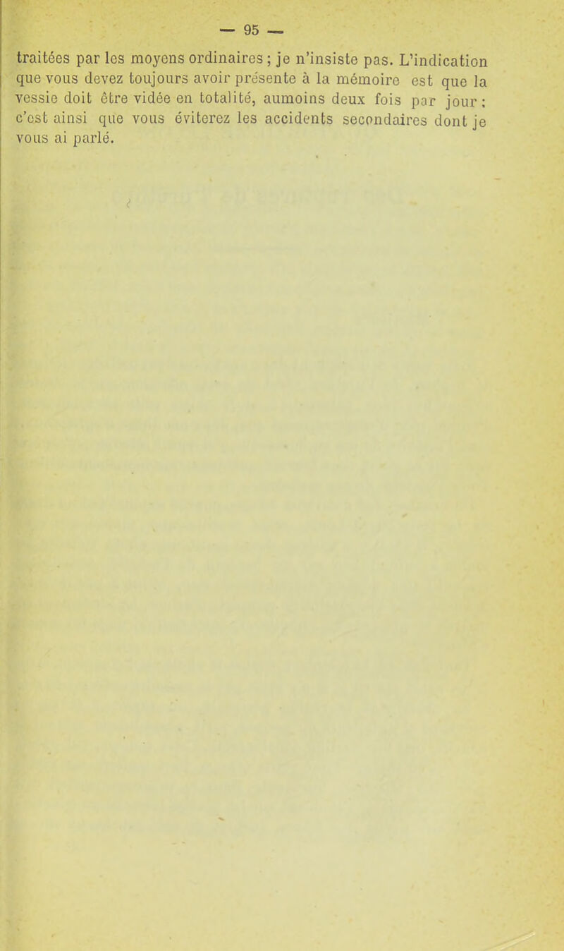 traitées par les moyens ordinaires ; je n’insiste pas. L’indication que vous devez toujours avoir présente à la mémoire est que la vessie doit être vidée en totalité, aumoins deux fois par jour: c’est ainsi que vous éviterez les accidents secondaires dont je vous ai parlé. <?