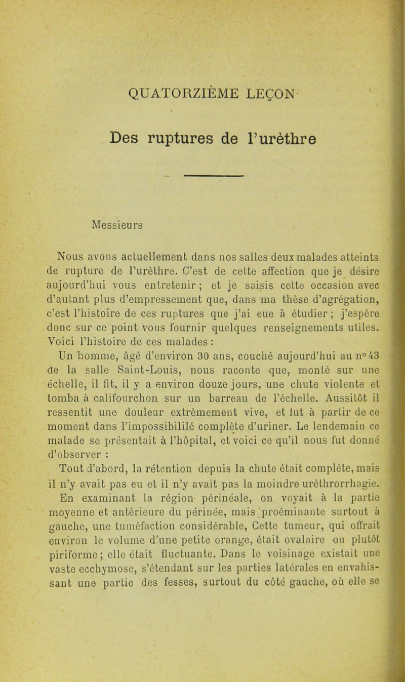 QUATORZIÈME LEÇON Des ruptures de l’urèthre Messieurs Nous avons actuellement dans nos salles deux malades atteints de rupture de Turèthre. C’est de cette affection que je désire aujourd’hui vous entretenir ; et je saisis cette occasion avec d’autant plus d’empressement que, dans ma thèse d’agrégation, c’est l’histoire de ces ruptures que j’ai eue à étudier ; j’espère donc sur ce point vous fournir quelques renseignements utiles. Voici l’histoire de ces malades : Un homme, âgé d’environ 30 ans, couché aujourd’hui au no 43 de la salle Saint-Louis, nous raconte que, monté sur une échelle, il fit, il y a environ douze jours, une chute violente et tomba à califourchon sur un barreau de l’échelle. Aussitôt il ressentit une douleur extrêmement vive, et lut à partir de ce moment dans l’impossibililé complète d’uriner. Le lendemain ce malade se présentait à l’hôpital, et voici ce qu’il nous fut donné d’observer : Tout d’abord, la rétention depuis la chute était complète, mais il n’y avait pas eu et il n’y avait pas la moindre uréthrorrhogie. En examinant la région périnéale, on voyait à la partie moyenne et antérieure du périnée, mais'proéminante surtout à gauche, une tuméfaction considérable. Cette tumeur, qui offrait environ le volume d’une petite orange, était ovalaire ou plutôt piriforme; elle était fluctuante. Dans le voisinage existait une vaste ecchymose, s’étendant sur les parties latérales en envahis- sant une partie des fesses, surtout du côté gauche, où elle se