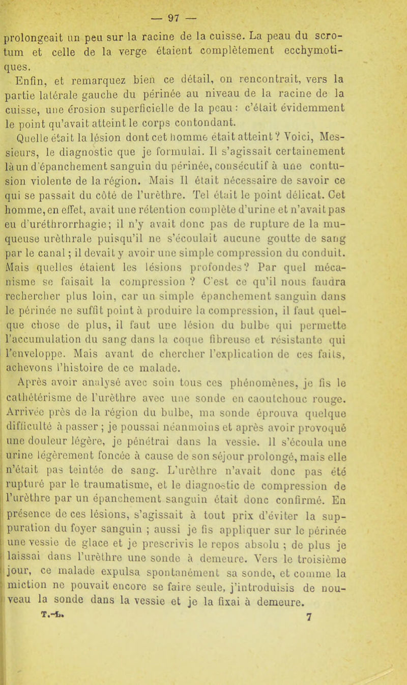 prolongeait un peu sur la racine de la cuisse. La peau du scro- tum et celle de la verge étaient complètement ecchymoti- ques. Enfin, et remarquez bien ce détail, on rencontrait, vers la partie latérale gauche du périnée au niveau de la racine de la cuisse, une érosion superficielle de la peau: c’était évidemment le point qu’avait atteint le corps contondant. Quelle était la lésion dont cet homme était atteint ? Voici, Mes- sieurs, le diagnostic que je formulai. 11 s’agissait certainement là un d'épanchement sanguin du périnée, consécutif à une contu- sion violente de la région. Mais II était nécessaire de savoir ce qui se passait du côté de l’iirèthre. Tel était le point délicat. Cet homme,en effet, avait une rétention complète d’urine et n’avait pas eu d’uréthrorrhagie; il n’y avait donc pas de rupture de la mu- queuse uréthrale puisqu’il ne s’écoulait aucune goutte de sang par le canal ; il devait y avoir une simple compression du conduit. Mais quelles étaient les lésions profondes? Par quel méca- nisme so faisait la cojnprcssion ? C'est ce qu’il nous faudra rechercher plus loin, car un simple épanchement sanguin dans le périnée ne suffit point à produire la compression, il faut quel- que chose de plus, il faut une lésion du bulbe qui permette raccumulation du sang dans la coque fibreuse et résistante qui l’enveloppe. Mais avant do chercher l’cxplicalion de ces faits, achevons l’histoire de ce malade. Après avoir analysé avec soin tous ces phénomènes, je fis le cathétérisme de l'urèthre avec une sonde on caoutchouc roime. O Arrivée près de la région du bulbe, ma sonde éprouva quelque difficulté à passer ; je poussai néanmoins et après avoir provoqué une douleur légère, je pénétrai dans la vessie. 11 s’écoula une urine légèrement foncée à cause de son séjour prolongé, mais elle n’était pas teintée de sang. L’urèthre n’avait donc pas été rupturé par le traumatisme, et le diagno-stic de compression de I l’urèthre par un épanchement sanguin était donc confirmé. En présence de ces lésions, s’agissait à tout prix d’éviter la sup- puration du foyer sanguin ; aussi je fis appliquer sur le périnée une vessie de glace et je prescrivis le repos absolu ; de plus je laissai dans l’iirèthre une sonde à demeure. Vers le troisième I jour, ce malade expulsa spontanément sa sonde, et comme la : miction ne pouvait encore se faire seule, j’introduisis de nou- I veau la sonde dans la vessie et je la fixai à demeure. T.-t»
