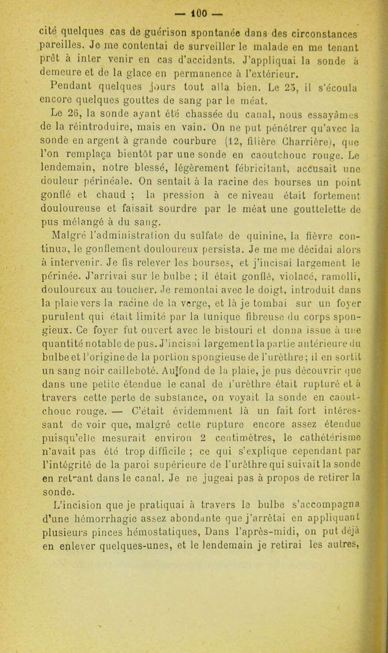 cité quelques cas de guérison spontanée dans des circonstances pareilles. Je me contentai de surveiller le malade en me tenant prêt à inter venir en cas d’accidents. J’appliquai la sonde à demeure et de la glace en permanence à l’e.xlérieur. Pendant quelques jours tout alla bien. Le 25, il s’écoula encore quelques gouttes de sang par le méat. Le 26, la sonde ayant été chassée du canal, nous essayâmes de la réintroduire, mais en vain. On ne put pénétrer qu’avec la sonde en argent à grande courbure (12, filière Charrière), que l’on remplaça bientôt par une sonde en caoutchouc rouge. Le lendemain, notre blessé, légèrement fébricitant, accusait une douleur périnéale. On sentait à la racine des bourses un point gonflé et chaud ; la pression à ce niveau était fortement douloureuse et faisait sourdre par le méat une gouttelette de pus mélangé à du sang. Malgré l’administration du sulfate de quinine, la fièvre con- tinua, le gonflement douloureux persista. Je me me décidai alors à intervenir. Je fis relever les bourses, et j’incisai largement le périnée. J’arrivai sur le bulbe ; il était gonflé, violacé, ramolli, douloureux au toucher. Je remontai avec le doigt, introduit dans la plaie vers la racine de la verge, et là je tombai sur un foyer purulent qui était limité par la tunique fibreuse du corps spon- gieux. Ce foyer fut ouvert avec le bistouri et donna issue à une quantité notable de pus. J’incisai largement la partie antérieure du bulbe et l’origine de la portion spongieuse de rurèthre: il en soiiit un sang noir cailleboté. Aujfond de la plaie, je pus découvrir que dans une petite étendue le canal de l’urèthre était rupturé et à travers cette perte de subslance, on voyait la sonde en caout- chouc rouge. — C’était évidemment là un fait fort intéres- sant de voir que, malgré cette rupture encore assez étendue puisqu’elle mesurait environ 2 centimètres, le cathétérisme n’avait pas été trop difficile : ce qui s’explique cependant par l’intégrité de la paroi supérieure de l’urèthre qui suivait la sonde en retient dans le canal. Je ne jugeai pas à propos de retirer la sonde. L’incision que je pratiquai à travers le bulbe s’accompagna d’une hémorrhagie assez abondante que j’arrêtai en appliquant plusieurs pinces hémostatiques. Dans l’après-midi, on put déjà en enlever quelques-unes, et le lendemain je retirai les autres.