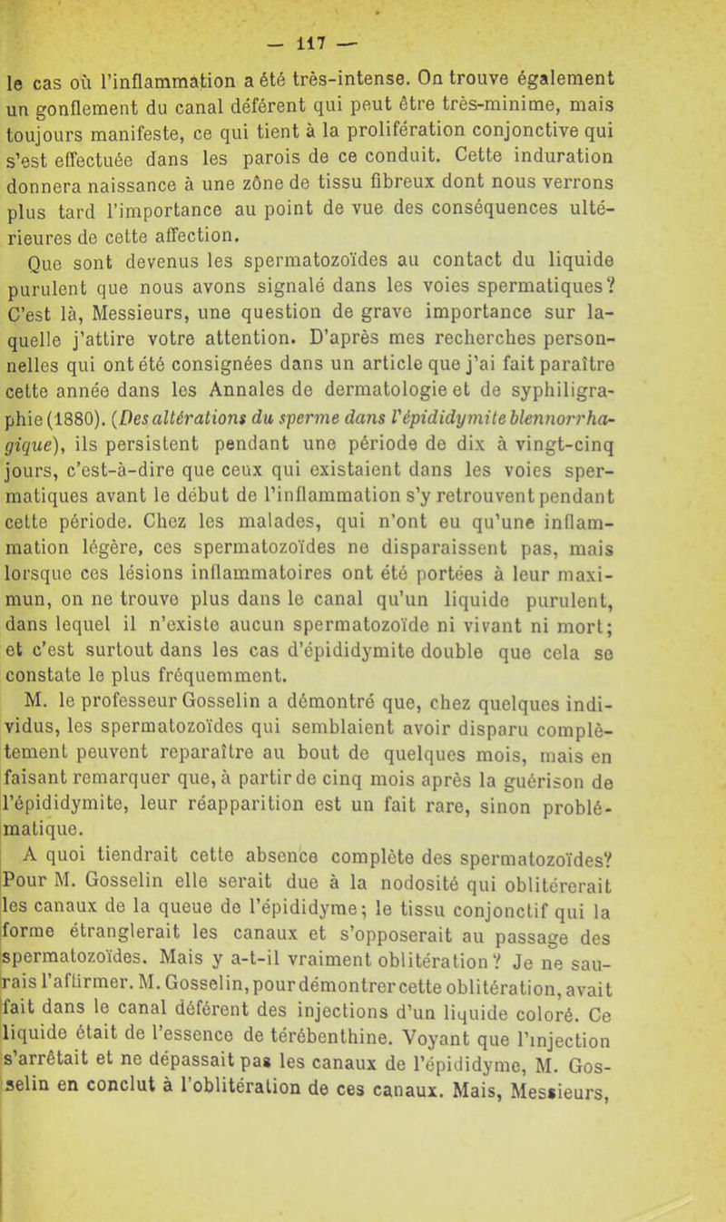 le cas où l’inflammation a été très-intense. On trouve également un gonflement du canal déférent qui peut être très-minime, mais toujours manifeste, ce qui tient à la prolifération conjonctive qui s’est effectuée dans les parois de ce conduit. Cette induration donnera naissance à une zône de tissu fibreux dont nous verrons plus tard l’importance au point de vue des conséquences ulté- rieures de cette affection. Que sont devenus les spermatozoïdes au contact du liquide purulent que nous avons signalé dans les voies spermatiques? C’est là, Messieurs, une question de grave importance sur la- quelle j’attire votre attention. D’après mes recherches person- nelles qui ont été consignées dans un article que j’ai fait paraître cette année dans les Annales de dermatologie et de syphiligra- phie (1880). {Des altérations du sperme dans l'épididymite hlennorrha- giqué), ils persistent pendant une période de dix à vingt-cinq jours, c’est-à-dire que ceux qui existaient dans les voies sper- matiques avant le début de l’inflammation s’y retrouvent pendant cette période. Chez les malades, qui n’ont eu qu’une inflam- mation légère, ces spermatozoïdes ne disparaissent pas, mais lorsque ces lésions inflammatoires ont été portées à leur niaxi- mun, on ne trouve plus dans le canal qu’un liquide purulent, dans lequel il n’existe aucun spermatozoïde ni vivant ni mort; et c’est surtout dans les cas d’épididymite double que cela se constate le plus fréquemment. M. le professeur Gosselin a démontré que, chez quelques indi- vidus, les spermatozoïdes qui semblaient avoir disparu complè- tement peuvent reparaître au bout de quelques mois, mais en faisant remarquer que, à partir de cinq mois après la guérison de l’épididymite, leur réapparition est un fait rare, sinon problé- matique. A quoi tiendrait cette absence complète des spermatozoïdes? jPour M. Gosselin elle serait due à la nodosité qui oblitérerait Iles canaux de la queue de l’épididyme; le tissu conjonctif qui la iforme étranglerait les canaux et s’opposerait au passage des [spermatozoïdes. Mais y a-t-il vraiment oblitération ? Je ne sau- irais l’aftirmer. M. Gosselin, pour démontrer cette oblitération, avait Ifait dans le canal déférent des injections d’un liquide coloré. Ce liquide était de 1 essence de térébenthine. Voyant que l’injection s arrêtait et ne dépassait pas les canaux de l’épididyme, M. Gos- selin en conclut à l’oblitération de ces canaux. Mais, Messieurs,