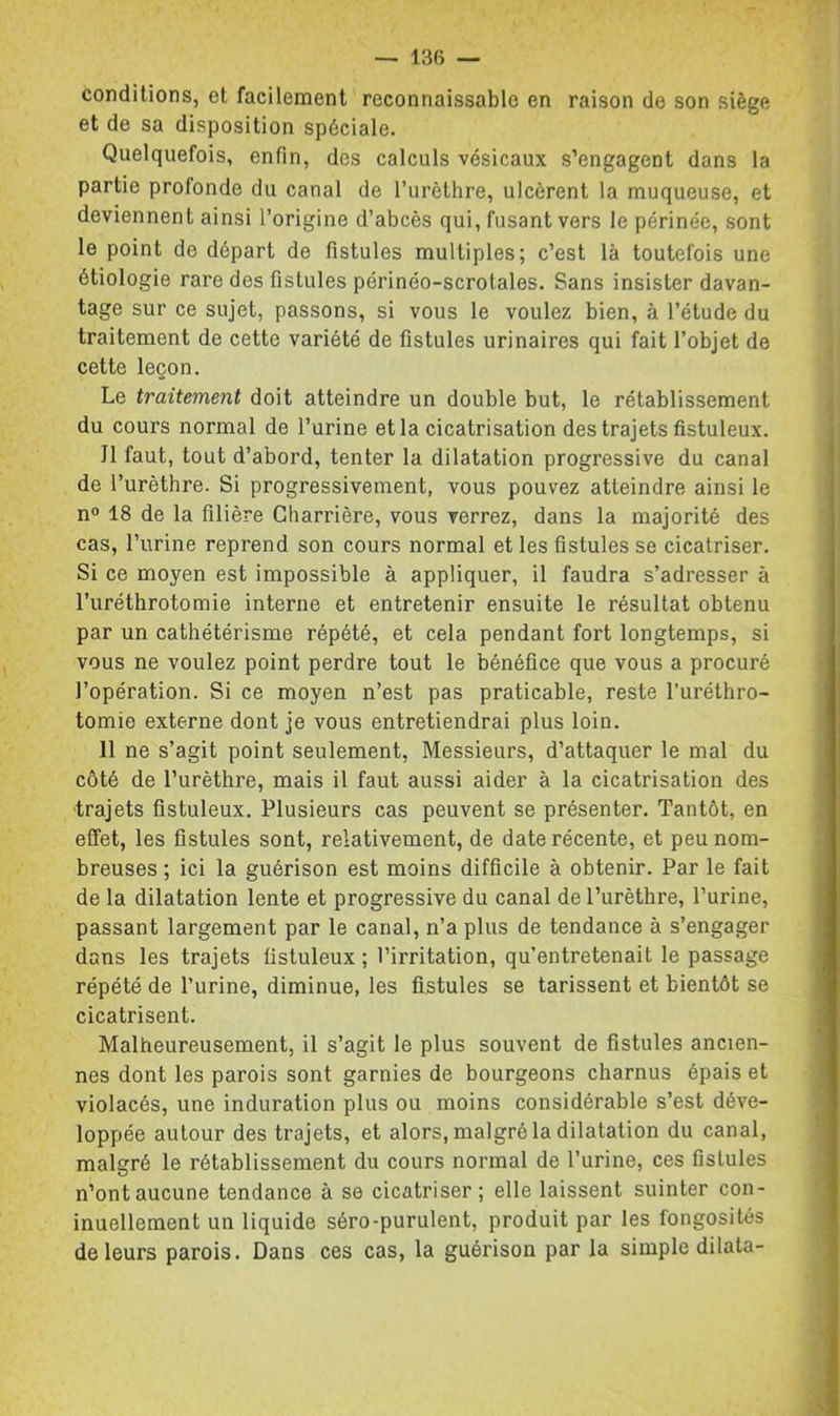 conditions, et facilement reconnaissable en raison de son siège et de sa disposition spéciale. Quelquefois, enfin, des calculs vésicaux s’engagent dans la partie profonde du canal de l’urèthre, ulcèrent la muqueuse, et deviennent ainsi l’origine d’abcès qui, fusant vers le périnée, sont le point de départ de fistules multiples; c’est là toutefois une étiologie rare des fistules périnéo-scrotales. Sans insister davan- tage sur ce sujet, passons, si vous le voulez bien, à l’étude du traitement de cette variété de fistules urinaires qui fait l’objet de cette leçon. Le traitement doit atteindre un double but, le rétablissement du cours normal de l’urine et la cicatrisation des trajets fistuleux. Il faut, tout d’abord, tenter la dilatation progressive du canal de l’urèthre. Si progressivement, vous pouvez atteindre ainsi le n® 18 de la filière Gharriêre, vous verrez, dans la majorité des cas, l’urine reprend son cours normal et les fistules se cicatriser. Si ce moyen est impossible à appliquer, il faudra s’adresser à l’uréthrotomie interne et entretenir ensuite le résultat obtenu par un cathétérisme répété, et cela pendant fort longtemps, si vous ne voulez point perdre tout le bénéfice que vous a procuré l’opération. Si ce moyen n’est pas praticable, reste l’uréthro- tomie externe dont je vous entretiendrai plus loin. 11 ne s’agit point seulement. Messieurs, d’attaquer le mal du côté de l’urèthre, mais il faut aussi aider à la cicatrisation des trajets fistuleux. Plusieurs cas peuvent se présenter. Tantôt, en effet, les fistules sont, relativement, de date récente, et peu nom- breuses ; ici la guérison est moins difficile à obtenir. Par le fait de la dilatation lente et progressive du canal de l’urèthre, l’urine, passant largement par le canal, n’a plus de tendance à s’engager dans les trajets fistuleux ; l’irritation, qu’entretenait le passage répété de l’urine, diminue, les fistules se tarissent et bientôt se cicatrisent. Malheureusement, il s’agit le plus souvent de fistules ancien- nes dont les parois sont garnies de bourgeons charnus épais et violacés, une induration plus ou moins considérable s’est déve- loppée autour des trajets, et alors, malgré la dilatation du canal, malgré le rétablissement du cours normal de l’urine, ces fistules n’ont aucune tendance à se cicatriser; elle laissent suinter con- inuellement un liquide séro-purulent, produit par les fongosités de leurs parois. Dans ces cas, la guérison par la simple dilata-