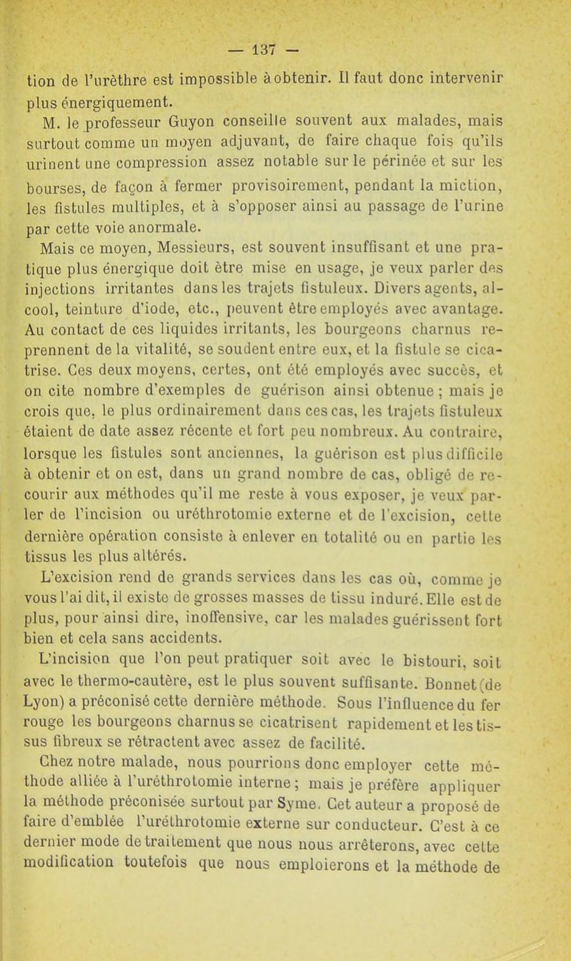 lion de l’urèthre est impossible à obtenir. Il faut donc intervenir plus énergiquement. M. le professeur Guyon conseille souvent aux malades, mais surtout comme un moyen adjuvant, de faire chaque fois qu’ils urinent une compression assez notable sur le périnée et sur les bourses, de façon à fermer provisoirement, pendant la miction, les fistules multiples, et à s’opposer ainsi au passage de l’urine par cette voie anormale. Mais ce moyen, Messieurs, est souvent insuffisant et une pra- tique plus énergique doit être mise en usage, je veux parler des injections irritantes dans les trajets fistuleux. Divers agents, al- cool, teinture d’iode, etc., peuvent être employés avec avantage. Au contact de ces liquides irritants, les bourgeons charnus re- prennent de la vitalité, se soudent entre eux, et la fistule se cica- trise. Ces deux moyens, certes, ont été employés avec succès, et on cite nombre d’exemples de guérison ainsi obtenue; mais je crois que, le plus ordinairement dans ces cas, les trajets fistuleux étaient de date assez récente et fort peu nombreux. Au contraire, lorsque les fistules sont anciennes, la guérison est plus difficile à obtenir et on est, dans un grand nombre de cas, obligé de re- courir aux méthodes qu’il me reste à vous exposer, je veux par- ler de l’incision ou uréthrotomie externe et de l’excision, celle dernière opération consiste à enlever en totalité ou en partie les tissus les plus altérés. L’excision rend de grands services dans les cas où, comme je vous l’ai dit, il existe de grosses masses de tissu induré. Elle est de plus, pour ainsi dire, inolTensive, car les malades guérissent fort bien et cela sans accidents. I L’incision que l’on peut pratiquer soit avec le bistouri, soit avec le thermo-cautère, est le plus souvent suffisante. Bonnet(de Lyon) a préconisé cette dernière méthode. Sous l’influence du fer rouge les bourgeons charnus se cicatrisent rapidement et les tis- i sus fibreux se rétractent avec assez de facilité. Chez notre malade, nous pourrions donc employer cette mé- thode alliée à l’uréthrotomie interne; mais je préfère appliquer la méthode préconisée surtout par Syme. Cet auteur a proposé de faire d’emblée rurélhrotomie externe sur conducteur. C’est à ce dernier mode de traitement que nous nous arrêterons, avec celte modification toutefois que nous emploierons et la méthode de