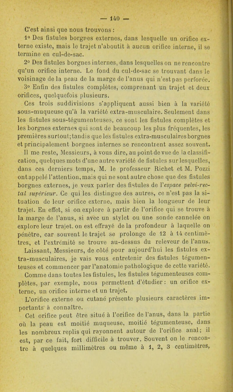 C’est ainsi que nous trouvons : 1“ Des fistules borgnes externes, dans lesquelle un orifice ex- terne existe, mais le trajet n’aboutit à aucun orifice interne, il se termine en cul-de-sac. 2° Des fistules borgnes internes, dans lesquelles on ne rencontre qu’un orifice interne. Le fond du cul-de-sac se trouvant dans le voisinage de la peau de la marge de l’anus qui n’est pas perforée. 3“ Enfin des fistules complètes, comprenant un trajet et deux orifices, quelquefois plusieurs. Ces trois suddivisions s’appliquent aussi bien à la variété sous-muqueuse qu’à la variété extra-musculaire. Seulement dans les fistules sous-tégumenteuses, ce sont les fistules complètes et les borgnes externes qui sont de beaucoup les plus fréquentes, les premières surtoul;tandis que les fistules extra-musculaires borgnes et principalement borgnes internes se rencontient assez souvent. Il me reste. Messieurs, à vous dire, au point de vue de la classifi- cation, quelques mots d’une autre variété de fistules sur lesquelles, dans ces derniers temps, M. le professeur Richet et M. Pozzi ont appelé l’attention, mais qui ne sont autre chose que des fistules borgnes externes, je veux parler des fistules de Vespace pelvi-rec- tal supérieur. Ce qui les distingue des autres, ce n’est pas la si- tuation de leur orifice externe, mais bien la longueur de leur trajet. En effet, si on explore à partir de l’orifice qui se trouve à la marge de l’anus, si avec un stylet ou une sonde cannelée on explore leur trajet.on est effrayé delà profondeur à laquelle on pénètre, car souvent le trajet se prolonge de 12 à 14 centimè- tres, et l’extrémité se trouve au-dessus du releveur de l’anus. Laissant, Messieurs, de côté pour aujourd’hui les fistules ex- tra-musculaires, je vais vous entretenir des fistules tégumen- teuses et commencer par l’anatomie pathologique de cette variété. Gomme dans toutes les fistules, les fistules tégumenteuses com- plètes, par exemple, nous permettent d’étudier : un orifice ex- terne, un orifice interne et un trajet. L’orifice externe ou cutané présente plusieurs caractères im- portants à connaître. Cet orifice peut être situé à l’orifice de l’anus, dans la partie où la peau est moitié muqueuse, moitié tégumenteuse, dans les nombreux replis qui rayonnent autour de l’orifice anal; il est, par ce fait, fort difficile à trouver. Souvent on le rencon- tre à quelques millimètres ou même à 1, 2, 3 centimètres,