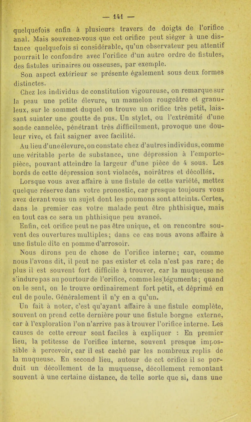 quelquefois enfin à plusieurs travers de doigts de l’orifice ^ anal. Mais souvenez-vous que cet orifice peut siéger à une dis- tance quelquefois si considérable, qu un observateur peu attentif pourrait le confondre avec l’orifice d’un autre ordre de fistules, des fistules urinaires ou osseuses, par exemple. Son aspect extérieur se présente également sous deux formes distinctes. Chez les individus de constitution vigoureuse, on remarque sur la peau une petite élevure, un mamelon rougeâtre et granu- leux, sur le sommet duquel on trouve un orifice très petit, lais- sant suinter une goutte de pus. Un stylet, ou l’extrémité d’une sonde cannelée, pénétrant très difficilement, provoque une dou- leur vive, et fait saigner avec facilité. Au lieud’uneélevure,onconstate chez d’autres individus, comme une véritable perte de substance, une dépression à l’emporte- pièce, pouvant atteindre la largeur d’une pièce de 4 sous. Les bords de cette dépression sont violacés, noirâtres et décollés. Lorsque vous avez affaire à une fistule de cette variété, mettez quelque réserve dans votre pronostic, car presque toujours vous avez devant vous un sujet dont les poumons sont atteints. Certes, dans le premier cas votre malade peut être phthisique, mais en tout cas ce sera un phthisique peu avancé. Enfin, cet orifice peut ne pas être unique, et on rencontre sou- vent des ouvertures multiples; dans ce cas nous avons affaire à une fistule dite en pomme d’arrosoir. Nous dirons peu de chose de l’orifice interne; car, comme nous l’avons dit, il peut ne pas exister et cela n’est pas rare; de plus il est souvent fort difficile à trouver, car la muqueuse ne s’indure pas au pourtour de l’orifice, comme lesléguments ; quand on le sent, on le trouve ordinairement fort petit, et déprimé en cul de poule. Généralement il n’y en a qu’un. Un fait à noter, c’est qu’ayant affaire à une fistule complète, souvent on prend cette dernière pour une fistule borgne externe, car à l’exploration l’on n’arrive pas à trouver l’orifice interne. Les causes de celte erreur sont faciles à expliquer : En premier lieu, la petitesse de l’orifice interne, souvent presque impos- sible à percevoir, car il est caché par les nombreux replis de la muqueuse. En second lieu, autour de cet orifice il se por- duit un décollement de la muqueuse, décollement remontant souvent à une certaine distance, de telle sorte que si, dans une