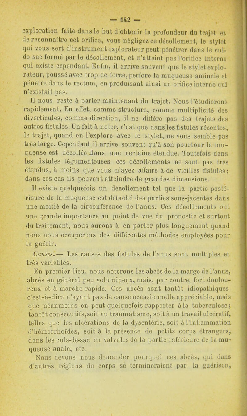 exploration faite dans le but d’obtenir la profondeur du trajet et do reconnaître cet orifice, vous négligez ce décollement, le stylet qui vous sert d instrument explorateur peut pénétrer dans le cul- do sac formé par le décollement, et n’atteint pas l’orifice interne qui existe cependant. Enfin, il arrive souvent que le stylet explo- rateur, poussé avec trop de force, perfore la muqueuse amincie et pénètre dans le rectum, en produisant ainsi un orifice interne qui n’existait pas. 11 nous reste à parler maintenant du trajet. Nous l’étudierons rapidement. En effet, comme structure, comme multiplicité des diverticules, comme direction, il ne diffère pas des trajets des autres fistules. Un fait à noter, c’est que dans,les fistules récentes, le trajet, quand on l’explore avec le stylet, ne vous semble pas très large. Cependant il arrive souvent qu’à son pourtour la mu- quense est décollée dans une certaine étendue. Toutefois dans les fistules tégumenteuses ces décollements ne sont pas très étendus, à moins que vous n’ayez affaire à de vieilles fistules; dans ces cas ils peuvent atteindre de grandes dimensions. 11 existe quelquefois un décollement tel que la partie posté- rieure de la muqueuse est détaché das parties sous-jacentes dans une moitié de la circonférence de l’anus. Ces décollements ont une grande importance au point de vue du pronostic et surtout du traitement, nous aurons à en parler plus longuement quand nous nous occuperpns des différentes méthodes employées pour la guérir. Causes.— Les causes des fistules de l’anus sont multiples et très variables. En premier lieu, nous noterons les abcès de la marge de l’anus, abcès en général peu volumineux, mais, par contre, fort doulou- reux et à marche rapide. Ces abcès sont tantôt idiopathiques c’est-à-dire n’ayant pas de cause occasionnelle appréciable, mais que néanmoins on peut quelquefois rapporter à la tuberculose; tantôt consécutifs,soit au traumatisme, soit à un travail ulcératif, telles que les ulcérations de la dysentérie, soit à l’inflammation d’hémorrhoïdes, soit à la présence de petits corps étrangers, dans les culs-de-sac en valvules de la partie inférieure de la mu- queuse anale, etc. Nous devons nous demander pourquoi ces abcès, qui dans d’autres régions du corps se termineraient par la guérison,