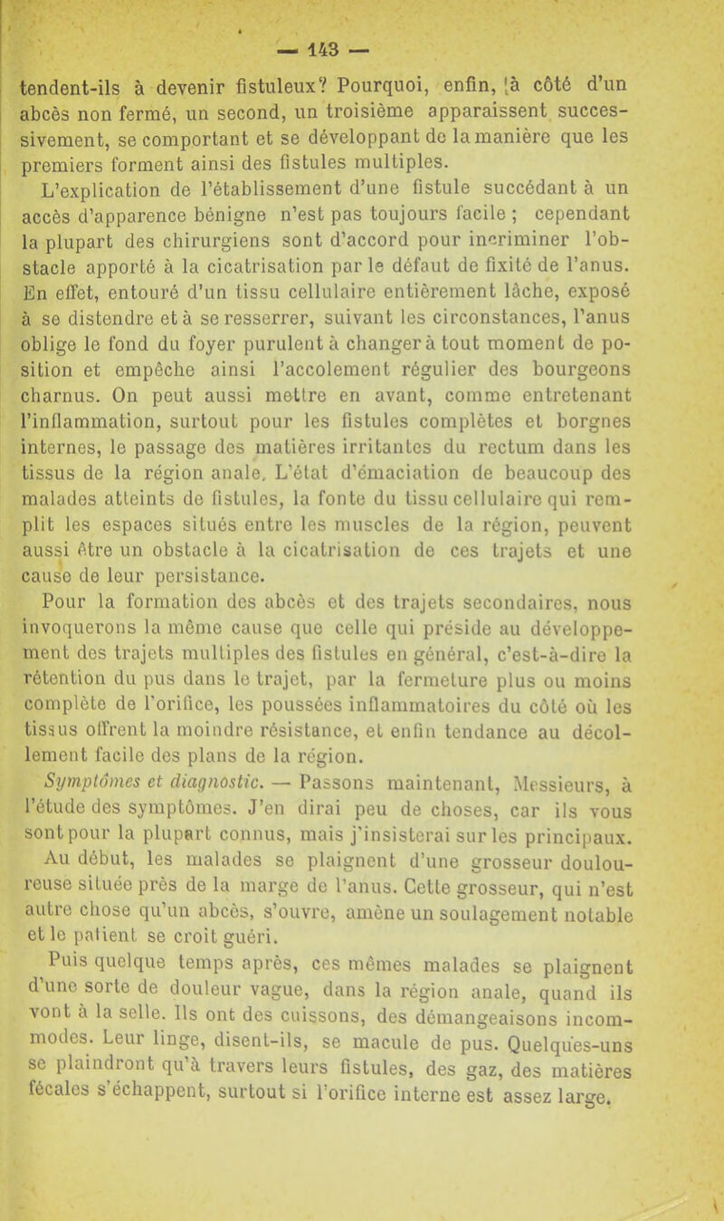 I tendent-ils à devenir fistuleux? Pourquoi, enfin, [à côté d’un I abcès non fermé, un second, un troisième apparaissent succes- sivement, se comportant et se développant de la manière que les ! premiers forment ainsi des fistules multiples. L’explication de l’établissement d’une fistule succédant à un accès d’apparence bénigne n’est pas toujours facile ; cependant la plupart des chirurgiens sont d’accord pour incriminer l’ob- stacle apporté à la cicatrisation par le défaut de fixité de l’anus. En effet, entouré d’un tissu cellulaire entièrement lâche, exposé à se distendre et à se resserrer, suivant les circonstances, l’anus oblige le fond du foyer purulent à changera tout moment de po- sition et empêche ainsi l’accolement régulier des bourgeons charnus. On peut aussi mettre en avant, comme entretenant l’inflammation, surtout pour les fistules complètes et borgnes internes, le passage des matières irritantes du rectum dans les tissus de la région anale. L’état d’émaciation de beaucoup des malades atteints de fistules, la fonte du tissu cellulaire qui rem- plit les espaces situés entre les muscles de la région, peuvent aussi être un obstacle à la cicatrisation de ces trajets et une cause de leur persistance. Pour la formation des abcès et des trajets secondaires, nous invoquerons la même cause que celle qui préside au développe- ment des trajets multiples des fistules en général, c’est-à-dire la rétention du pus dans le trajet, par la fermeture plus ou moins complète de l'orifice, les poussées inflammatoires du côté où les tissus offrent la moindre résistance, et enfin tendance au décol- lement facile des plans de la région. Symptômes et diagnostic. — Passons maintenant. Messieurs, à l’étude des symptômes. J’en dirai peu de choses, car ils vous sont pour la plupart connus, mais j’insisterai sur les principaux. Au début, les malades se plaignent d’une grosseur doulou- reuse située près de la marge de l’anus. Cette grosseur, qui n’est autre chose qu’un abcès, s’ouvre, amène un soulagement notable et le patient se croit guéri. Puis quelque temps après, ces mêmes malades se plaignent d’une sorte de douleur vague, dans la région anale, quand ils vont à la selle. Ils ont des cuissons, des démangeaisons incom- modes. Leur linge, disent-ils, se macule de pus. Quelques-uns se plaindront qu à travers leurs fistules, des gaz, des matières fécales s échappent, surtout si l’orifice interne est assez large. \