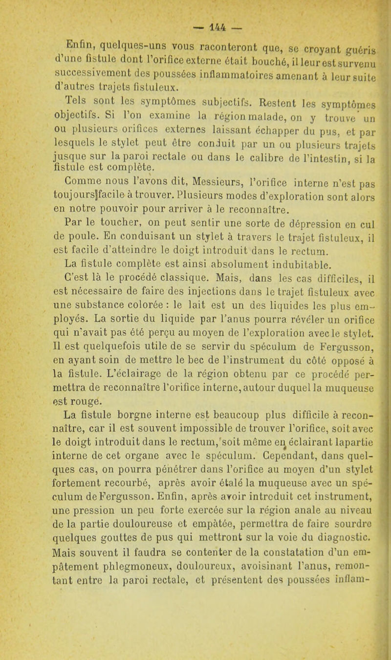 Enfin, quelques-uns vous raconteront que, se croyant guéris d’une fistule dont l’orifice externe était bouché, il leur est survenu successivement des poussées inflammatoires amenant à leur suite d’autres trajets fisLuleux. Tels sont les symptômes subjectifs. Restent les symptômes objectifs. Si l’on examine la région malade, on y trouve'un ou plusieurs orifices externes laissant échapper du pus, et par lesquels le stylet peut être conduit par un ou plusieurs trajets jusque sur la paroi rectale ou dans le calibre de l’intestin, si la fistule est complète. Comme nous l’avons dit, Messieurs, l’orifice interne n’est pas toujoursîfacile à trouver. Plusieurs modes d’exploration sont alors en notre pouvoir pour arriver à le reconnaître. Par le toucher, on peut sentir une sorte de dépression en cul de poule. En conduisant un stylet à travers le trajet fistuleux, il est facile d’atteindre le doigt introduit dans le rectum. ’ La fistule complète est ainsi absolument indubitable. ' C’est là le procédé classique. Mais, dans les cas difficiles, il ; est nécessaire de faire des injections dans le trajet fistuleux avec j une substance colorée : le lait est un des liquides les plus em- i ployés. La sortie du liquide par l’anus pourra révéler un orifice qui n'avait pas été perçu au moyen de l’exploration avec le stylet. Il est quelquefois utile de se servir du spéculum de Fergusson, en ayant soin de mettre le bec de l’instrument du côté opposé à la fistule. L’éclairage de la région obtenu par ce procédé per- mettra de reconnaître l’orifice interne, autour duquel la muqueuse est rouge. La fistule borgne interne est beaucoup plus difficile à recon- naître, car il est souvent impossible de trouver l’orifice, soit avec le doigt introduit dans le rectum,’soit même en éclairant lapartie interne de cet organe avec le spéculum. Cependant, dans quel- ques cas, on pourra pénétrer dans l’orifice au moyen d’un stylet fortement recourbé, après avoir étalé la muqueuse avec un spé- culum de Fergusson. Enfin, après avoir introduit cet instrument, une pression un peu forte exercée sur la région anale au niveau de la partie douloureuse et empâtée, permettra de faire sourdre quelques gouttes de pus qui mettront sur la voie du diagnostic. Mais souvent il faudra se contenter de la constatation d’un em- pâtement phlegmoneux, douloureux, avoisinant l’anus, remon- tant entre la paroi rectale, et présentent des poussées inflam-