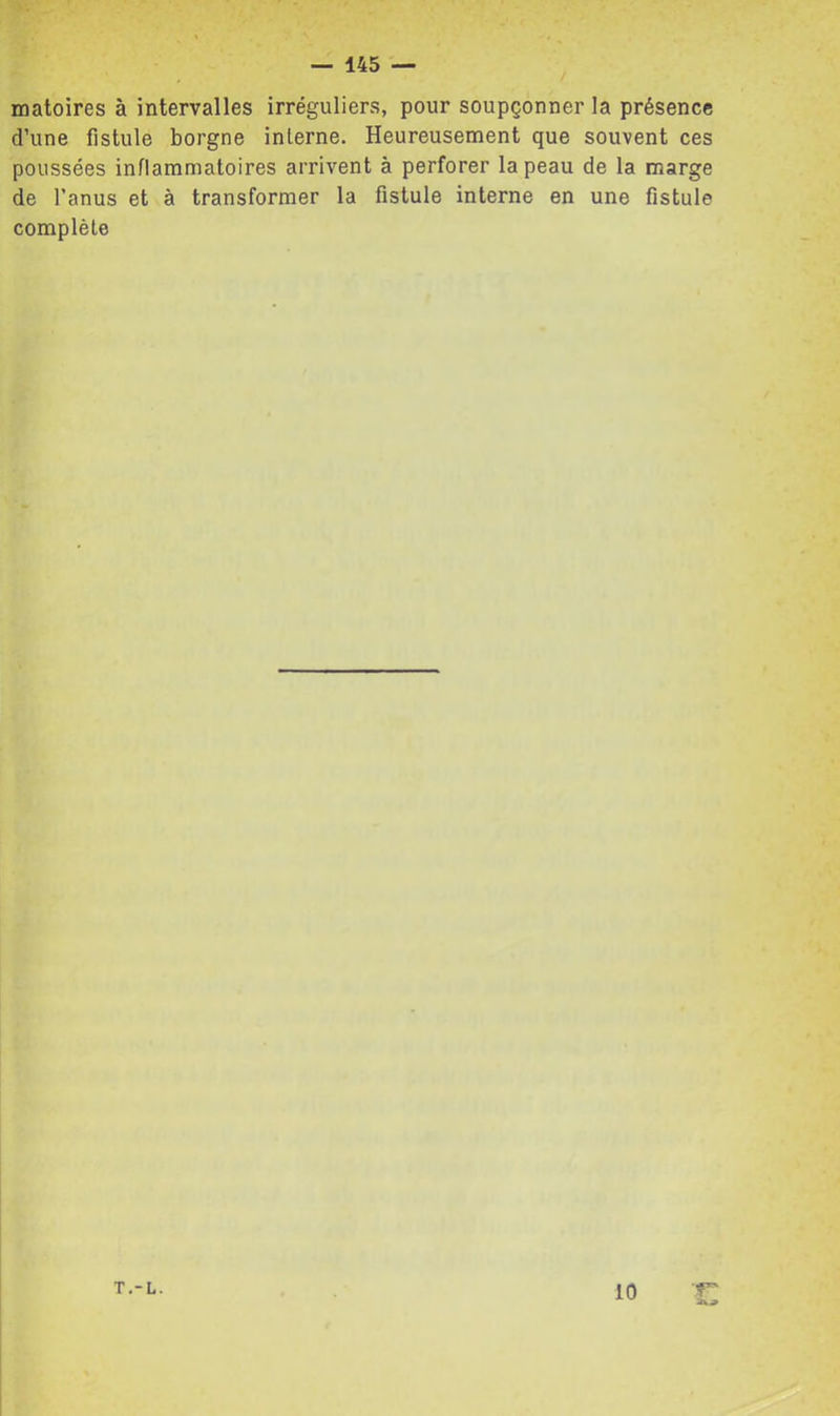 matoires à intervalles irréguliers, pour soupçonner la présence d’une fistule borgne interne. Heureusement que souvent ces poussées inflammatoires arrivent à perforer la peau de la marge de l’anus et à transformer la fistule interne en une fistule complète ?” T.-L. 10