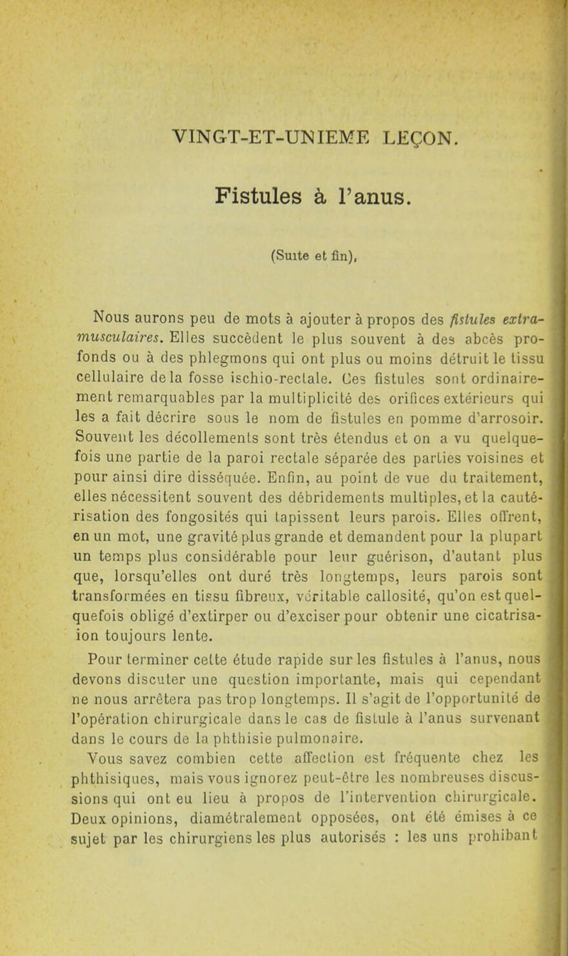Fistules à l’anus. (Suite et fin), Nous aurons peu de mots à ajouter à propos des fistules extra- musculaires. Elles succèdent le plus souvent à des abcès pro- fonds ou à des phlegmons qui ont plus ou moins détruit le tissu cellulaire de la fosse ischio-reclale. Ces fistules sont ordinaire- ment remarquables par la multiplicité des orifices extérieurs qui les a fait décrire sous le nom de fistules en pomme d’arrosoir. Souvent les décollements sont très étendus et on a vu quelque- fois une partie de la paroi rectale séparée des parties voisines et pour ainsi dire disséquée. Enfin, au point de vue du traitement, elles nécessitent souvent des débridements multiples, et la cauté- risation des fongosités qui tapissent leurs parois. Elles offrent, en un mot, une gravité plus grande et demandent pour la plupart un temps plus considérable pour leur guérison, d’autant plus que, lorsqu’elles ont duré très longtemps, leurs parois sont transformées en tissu fibreux, véritable callosité, qu’on est quel- quefois obligé d’extirper ou d’exciser pour obtenir une cicatrisa- ion toujours lente. Pour terminer cette étude rapide sur les fistules à l’anus, nous devons discuter une question importante, mais qui cependant ne nous arrêtera pas trop longtemps. Il s’agit de l’opportunité de l’opération chirurgicale dans le cas de fistule à l’anus survenant dans le cours de la phthisie pulmonaire. Vous savez combien cette affection est fréquente chez les phthisiques, mais vous ignorez peut-être les nombreuses discus- sions qui ont eu lieu à propos de l’intervention chirurgicale. Deux opinions, diamétralement opposées, ont été émises à ce sujet par les chirurgiens les plus autorisés : les uns prohibant