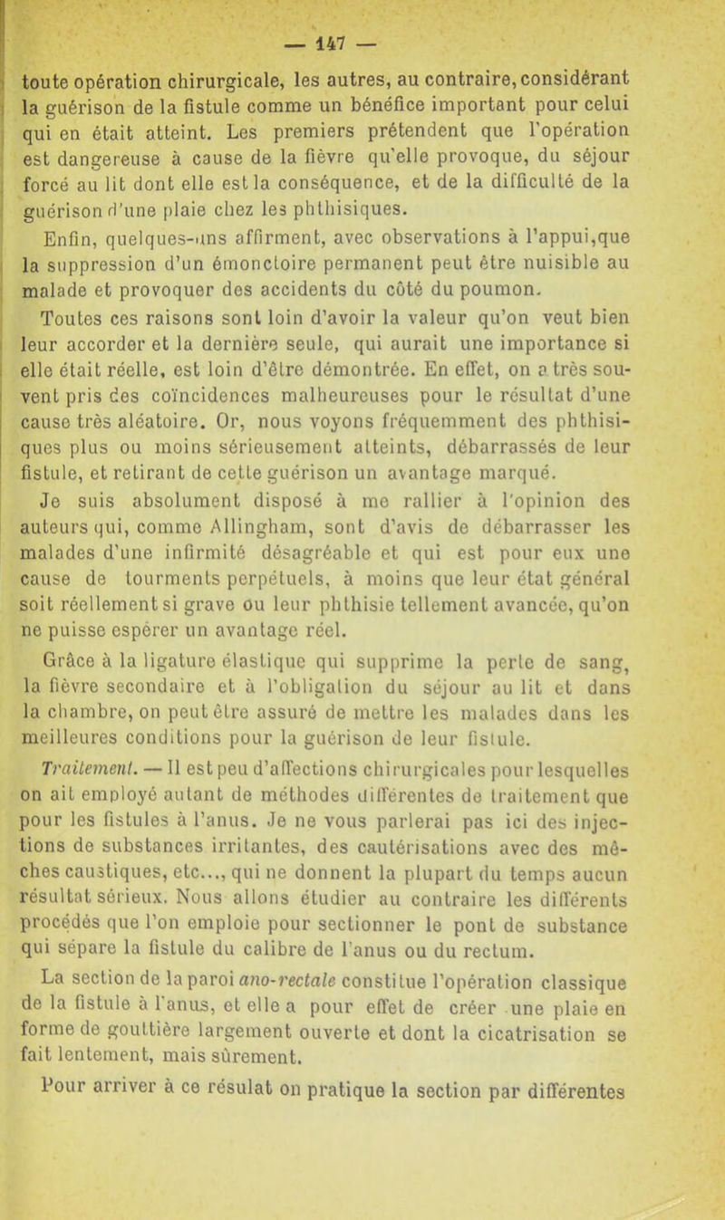 i toute opération chirurgicale, les autres, au contraire, considérant i la guérison de la fistule comme un bénéfice important pour celui qui en était atteint. Les premiers prétendent que l’opération est dangereuse à cause de la fièvre qu’elle provoque, du séjour forcé au lit dont elle est la conséquence, et de la difficulté de la guérison d’une plaie chez les phthisiques. Enfin, quelques-uns affirment, avec observations à l’appui,que la suppression d’un émonctoire permanent peut être nuisible au malade et provoquer des accidents du côté du poumon. Toutes ces raisons sont loin d’avoir la valeur qu’on veut bien leur accorder et la dernière seule, qui aurait une importance si elle était réelle, est loin d’être démontrée. En effet, on a très sou- vent pris des coïncidences malheureuses pour le résultat d’une cause très aléatoire. Or, nous voyons fréquemment des phthisi- ques plus ou moins sérieusement atteints, débarrassés de leur fistule, et retirant de cette guérison un avantage marqué. Je suis absolument disposé à me rallier à l'opinion des auteurs qui, comme Allingham, sont d’avis de débarrasser les malades d’une infirmité désagréable et qui est pour eux une cause de tourments perpétuels, à moins que leur état général soit réellement si grave ou leur phthisie tellement avancée, qu’on ne puisse espérer un avantage réel. Grâce à la ligature élastique qui supprime la perle de sang, la fièvre secondaire et à l’obligalion du séjour au lit et dans la chambre, on peut être assuré de mettre les malades dans les meilleures conditions pour la guérison de leur fistule. Traitement. — Il est peu d’affections chirurgicales pour lesquelles on ait employé autant de méthodes Uilférentes de traitement que pour les fistules à l’anus. Je ne vous parlerai pas ici des injec- tions de substances irritantes, des cautérisations avec des mè- ches caustiques, etc..., qui ne donnent la plupart du temps aucun résultat sérieux. Nous allons étudier au contraire les différents procédés que l’on emploie pour sectionner le pont de substance qui sépare la fistule du calibre de l’anus ou du rectum. La section de la paroi auo-j’ccfa/e constitue l’opération classique de la fistule à 1 anus, et elle a pour effet de créer une plaie en forme de gouttière largement ouverte et dont la cicatrisation se fait lentement, mais sûrement. Pour arriver à ce résulat on pratique la section par différentes