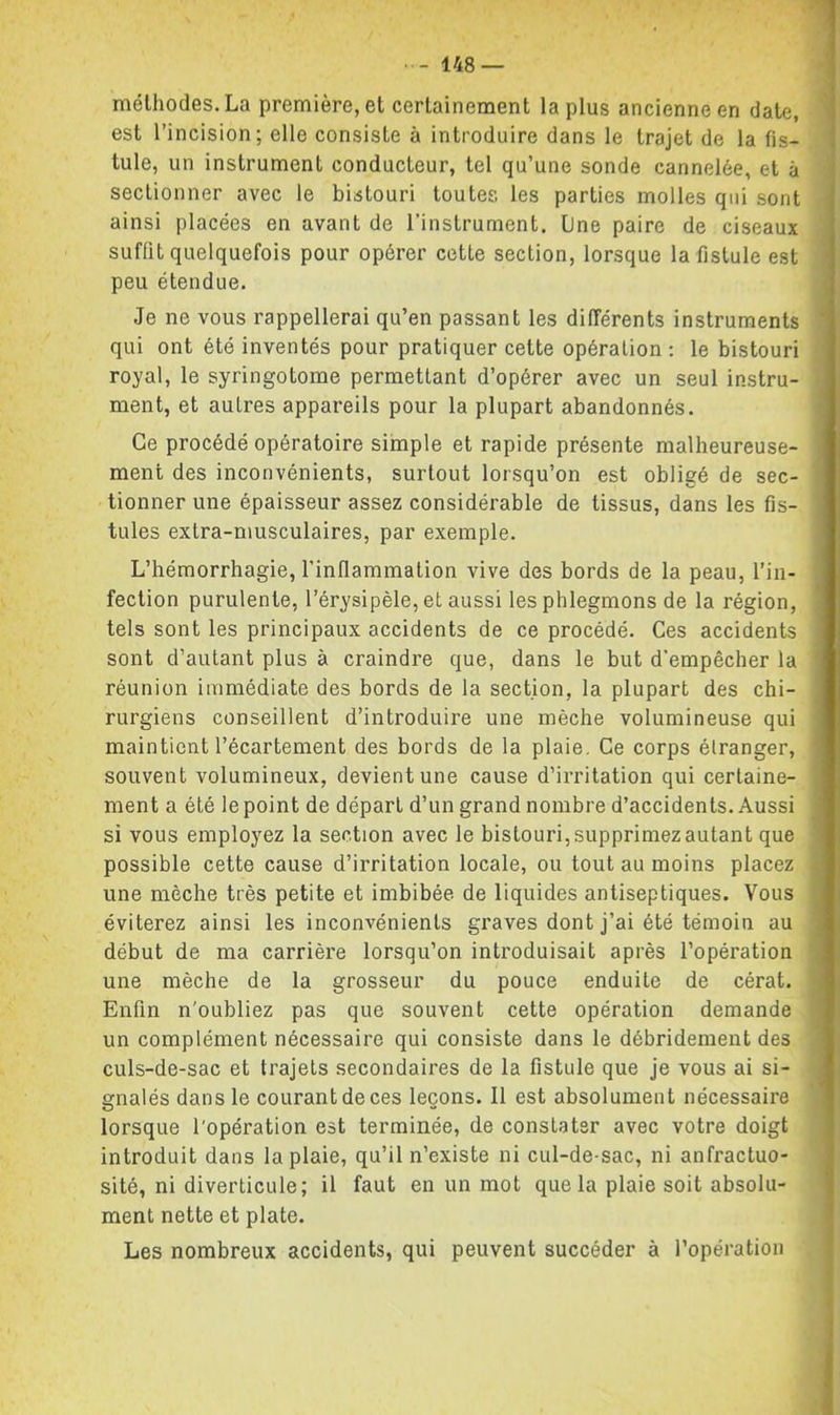 méthodes. La première, et certainement la plus ancienne en date, est l’incision; elle consiste à introduire dans le trajet de la fis- tule, un instrument conducteur, tel qu’une sonde cannelée, et à sectionner avec le bistouri toutes les parties molles qui sont ainsi placées en avant de l’instrument. Une paire de ciseaux suffit quelquefois pour opérer cette section, lorsque la fistule est peu étendue. Je ne vous rappellerai qu’en passant les différents instruments qui ont été inventés pour pratiquer cette opération: le bistouri royal, le syringotome permettant d’opérer avec un seul instru- ment, et autres appareils pour la plupart abandonnés. Ce procédé opératoire simple et rapide présente malheureuse- ment des inconvénients, surtout lorsqu’on est obligé de sec- tionner une épaisseur assez considérable de tissus, dans les fis- tules extra-musculaires, par exemple. L’hémorrhagie, l’inflammation vive des bords de la peau, l’in- fection purulente, l’érysipèle, et aussi les phlegmons de la région, tels sont les principaux accidents de ce procédé. Ces accidents sont d’autant plus à craindre que, dans le but d’empêcher la réunion immédiate des bords de la section, la plupart des chi- rurgiens conseillent d’introduire une mèche volumineuse qui maintient l’écartement des bords de la plaie. Ce corps étranger, souvent volumineux, devient une cause d’irritation qui certaine- ment a été le point de départ d’un grand nombre d’accidents. Aussi si vous employez la section avec le bistouri, supprimez autant que possible cette cause d’irritation locale, ou tout au moins placez une mèche très petite et imbibée, de liquides antiseptiques. Vous éviterez ainsi les inconvénients graves dont j’ai été témoin au début de ma carrière lorsqu’on introduisait après l’opération une mèche de la grosseur du pouce enduite de cérat. Enfin n'oubliez pas que souvent cette opération demande un complément nécessaire qui consiste dans le débridement des culs-de-sac et trajets secondaires de la fistule que je vous ai si- gnalés dans le courant de ces leçons. Il est absolument nécessaire lorsque l'opération est terminée, de constater avec votre doigt introduit dans la plaie, qu’il n’existe ni cul-de-sac, ni anfractuo- sité, ni diverticule; il faut en un mot que la plaie soit absolu- ment nette et plate. Les nombreux accidents, qui peuvent succéder à l’opération