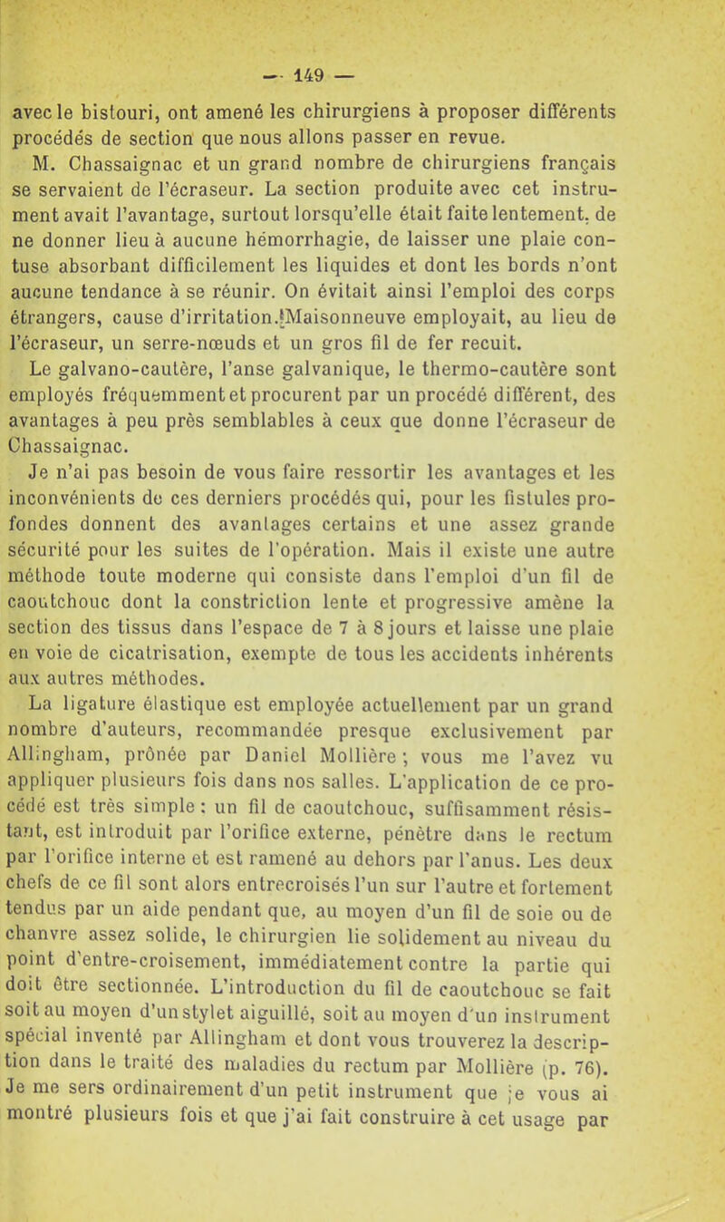 avec le bistouri, ont amené les chirurgiens à proposer différents procédés de section que nous allons passer en revue. M. Chassaignac et un grand nombre de chirurgiens français se servaient de l’écraseur. La section produite avec cet instru- ment avait l’avantage, surtout lorsqu’elle était faite lentement, de ne donner lieu à aucune hémorrhagie, de laisser une plaie con- tuse absorbant difficilement les liquides et dont les bords n’ont aucune tendance à se réunir. On évitait ainsi l’emploi des corps étrangers, cause d’irritation.[Maisonneuve employait, au lieu de l’écraseur, un serre-nœuds et un gros fil de fer recuit. Le galvano-cautère, l’anse galvanique, le thermo-cautère sont employés fréquemment et procurent par un procédé différent, des avantages à peu près semblables à ceux que donne l’écraseur de Chassaignac. Je n’ai pas besoin de vous faire ressortir les avantages et les inconvénients de ces derniers procédés qui, pour les fistules pro- fondes donnent des avantages certains et une assez grande sécurité pour les suites de l’opération. Mais il existe une autre méthode toute moderne qui consiste dans l’emploi d’un fil de caoutchouc dont la constriction lente et progressive amène la section des tissus dans l’espace de 7 à 8 jours et laisse une plaie en voie de cicatrisation, exempte de tous les accidents inhérents aux autres méthodes. La ligature élastique est employée actuellement par un grand nombre d’auteurs, recommandée presque exclusivement par Allingham, prônée par Daniel Mollière ; vous me l’avez vu appliquer plusieurs fois dans nos salles. L’application de ce pro- cédé est très simple : un fil de caoutchouc, suffisamment résis- tant, est introduit par l’orifice externe, pénètre dans le rectum par l'orifice interne et est ramené au dehors par l’anus. Les deux chefs de ce fil sont alors entrecroisés l’un sur l’autre et fortement tendus par un aide pendant que, au moyen d’un fil de soie ou de chanvre assez solide, le chirurgien lie solidement au niveau du point d'entre-croisement, immédiatement contre la partie qui doit être sectionnée. L’introduction du fil de caoutchouc se fait soit au moyen d’un stylet aiguillé, soit au moyen d'un instrument spécial inventé par Allingham et dont vous trouverez la descrip- tion dans le traité des maladies du rectum par Mollière (p. 76). Je me sers ordinairement d’un petit instrument que ;e vous ai montré plusieurs fois et que j’ai fait construire à cet usage par