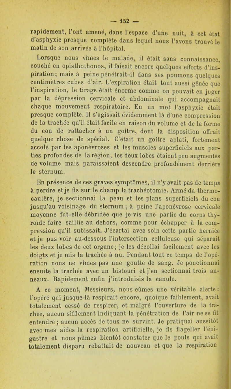 rapidement, l’ont amené, dans l’espace d’une nuit, à cet état d’asphyxie presque complète dans lequel nous l’avons trouvé le matin de son arrivée à l’hôpital. Lorsque nous vîmes le malade, il était sans connaissance, couché en opistholhonos, il faisait encore quelques efforts d’ins- piration; mais à peine pénétrait-il dans ses poumons quelques centimètres cubes d’air. L’expiration était tout aussi gênée que l’inspiration, le tirage était énorme comme on pouvait en juger par la dépression cervicale et abdominale qui accompagnait chaque mouvemeut respiratoire. En un mot l’asphyxie était presque complète. Il s’agissait évidemment là d’une compression de la trachée qu’il était facile en raison du volume et de la forme du cou de rattacher à un goitre, dont la disposition offrait quelque chose de spécial. C’était un goitre aplati, fortement accolé par les aponévroses et les muscles superficiels aux par- ties profondes de la région, les deux lobes étaient peu augmentés de volume mais paraissaient descendre profondément derrière le sternum. En présence de ces graves symptômes, il n’y avait pas de temps à perdre et je fis sur le champ la trachéotomie. Armé du thermo- cautère, je sectionnai la peau et les plans superficiels du cou jusqu’au voisinage du sternum ; à peine l’aponévrose cervicale moyenne fut-elle débridée que je vis une partie du corps thy- ro'ide faire saillie au dehors, comme pour échapper à la com- pression qu’il subissait. J’écartai avec soin cette partie herniée et je pus voir au-dessous l’intersection celluleuse qui séparait les deux lobes de cet organe; je les décollai facilement avec les doigts et je mis la trachée à nu. Pendant tout ce temps de l’opé- ration nous ne vîmes pas une goutte de sang. Je ponctionnai ensuite la trachée avec un bistouri et j’en sectionnai trois an- neaux. Rapidement enfin j’introduisis la canule. A ce moment. Messieurs, nous eûmes une véritable alerte ; l’opéré qui jusque-là respirait encore, quoique faiblement, avait totalement cessé de respirer, et malgré l’ouverture de la tra- chée, aucun sifflement indiquant la pénétration de l’air ne se fit entendre; aucun accès de toux ne survint. Je pratiquai aussitôt avec mes aides la respiration artificielle, je fis flageller l’épi- gastre et nous pûmes bientôt constater que le pouls qui avait totalement disparu rebattait de nouveau et que la respiration
