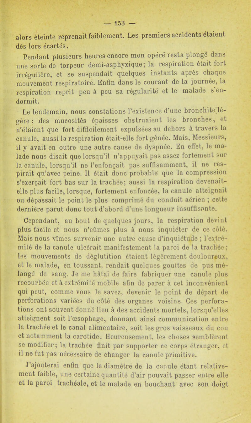 alors éteinte reprenait faiblement. Les premiers accidents étaient dès lors écartés. Pendant plusieurs heures encore mon opéré resta plongé dans une sorte de torpeur demi-asphyxique; la respiration était fort irrégulière, et se suspendait quelques instants après chaque mouvement respiratoire. Enfin dans le courant de la journée, la respiration reprit peu à peu sa régularité et le malade s’en- dormit. Le lendemain, nous constations l’existence d’une bronchite lé- gère ; des mucosités épaisses obstruaient les bronches, et n’étaient que fort difficilement expulsées au dehors à travers la canule, aussi la respiration était-elle fort gênée. Mais, Messieurs, il y avait en outre une autre cause de dyspnée. En effet, le ma- lade nous disait que lorsqu’il n’appuyait pas assez fortement sur la canule, lorsqu’il ne l’enfonçait pas suffisamment, il ne res- pirait qn’avec peine. Il était donc probable que la compression s’exercait fort bas sur la trachée; aussi la respiration devenait- elle plus facile, lorsque, fortement enfoncée, la canule atteignait ou dépassait le point le plus comprimé du conduit aérien ; cette dernière parut donc tout d’ahord d’une longueur insuffisante. Cependant, au bout de quelques jours, la respiration devint plus facile et nous n’eûmes plus à nous inquiéter de ce côté. Mais nous vîmes survenir une autre cause d’inquiétude ; Textré- milé de la canule ulcérait manifestement la paroi de la trachée; les mouvements de déglutition étaient légèrement douloureux, et le malade, en toussant, rendait quelques gouttes de pus mé- langé de sang. Je me hàlai de faire fabriquer une canule plus recourbée et à extrémité mobile afin de parer à cet inconvénient qui peut, comme vous le savez, devenir le point de départ de perforations variées du côté des organes voisins. Ces perfora- tions ont souvent donné lieu à des accidents mortels, lorsqu’elles atteignent soit l’œsophage, donnant ainsi communication entre la trachée et le canal alimentaire, soit les gros vaisseaux du cou et notamment la carotide. Heureusement, les choses semblèrent se modifier; la trachée finit par supporter ce corps étranger, et il ne fut pas nécessaire de changer la canule primitive. J’ajouterai enfin que le diamètre de la canule étant relative- ment faible, une certaine quantité d’air pouvait passer entre elle et la paroi trachéale, et le malade en bouchant avec son doigt
