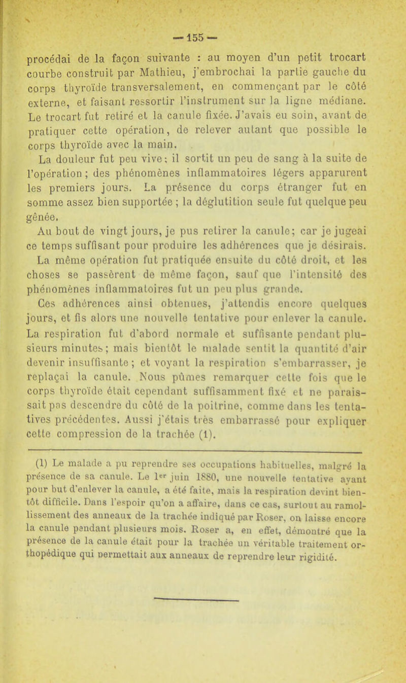 N / — 155 — procédai de la façon suivante : au moyen d’un petit trocart courbe construit par Mathieu, j’embrochai la partie gauctie du corps thyroïde transversalement, en commençant par le côté externe, et faisant ressortir l’instrument sur la ligne médiane. Le trocart fut retiré et la canule fixée. J’avais eu soin, avant de pratiquer cette opération, de relever autant que possible le corps thyroïde avec la main. La douleur fut peu vive; il sortit un peu de sang à la suite de l’opération ; des phénomènes inflammatoires légers apparurent les premiers jours. La présence du corps étranger fut en somme assez bien supportée ; la déglutition seule fut quelque peu gênée, Au bout de vingt jours, je pus retirer la canule; car je jugeai ce temps suffisant pour produire les adhérences que je désirais. La même opération fut pratiquée ensuite du côté droit, et les choses se passèrent de même façon, sauf que l’intensité des phénomènes inflammatoires fut un peu plus grande. Ces adhérences ainsi obtenues, j’attendis encore quelques jours, et fis alors une nouvelle tentative pour enlever la canule. La respiration fut d’abord normale et suffisante pendant plu- sieurs minutes ; mais bientôt le malade sentit la quantité d’air devenir insuffisante; et voyant la respiration s’embarrasser, je replaçai la canule. Nous pûmes remarquer celte fois que le corps thyroïde ôtait cependant suffisamment fixé et ne parais- sait pas descendre du côté de la poitrine, comme dans les tenta- tives précédentes. Aussi j’étais très embarrassé pour expliquer cette compression de la trachée (1). (1) Le malade a pu reprendre ses occupations habituelles, malgré la présence de sa canule. Le !'>• juin 1880, une nouvelle tentative ayant pour but d'enlever la canule, a été faite, mais la respiration devint bien- tôt difficile. Dans l’espoir qu’on a affaire, dans ce cas, surtout au ramol- lissement des anneaux de la trachée indiqué par Roser, on laisse encore la canule pendant plusieurs mois. Roser a, eu effet, démontré que la présence de la canule était pour la trachée un véritable traitement or- thopédique qui permettait aux anneaux de reprendre leur rigidité.