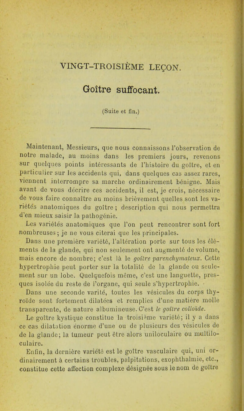 Goitre suffocant. (Suite et fin.) Maintenant, Messieurs, que nous connaissons l’observation de notre malade, au moins dans les premiers jours, revenons sur quelques points intéressants de l’histoire du goitre, et en particulier sur les accidents qui, dans quelques cas assez rares, viennent interrompre sa marche ordinairement bénigne. Mais avant de vous décrire ces accidents, il est, je crois, nécessaire de vous faire connaître au moins brièvement quelles sont les va- riétés anatomiques du goitre; description qui nous permettra d’en mieux saisir la pathogénie. Les variétés anatomiques que l’on peut rencontrer sont fort nombreuses; je ne vous citerai que les principales. Dans une première variété, l’altération porte sur tous les élé- ments de la glande, qui non seulement ont augmenté de volume, mais encore de nombre; c’est là le goitre parenchymateux. Cette hypertrophie peut porter sur la totalité de la glande ou seule- ment sur un lobe. Quelquefois même, c’est une languette, pres- ques isolée du reste de l’organe, qui seule s’hypertrophie. • Dans une seconde varité, toutes les vésicules du corps thy- roïde sont fortement dilatées et remplies d’une matière molle transparente, de nature albumineuse. C’est le goitre colloïde. Le goitre kystique constitue la troisième variété; il y a dans ce cas dilatation énorme d’une ou de plusieurs des vésicules de de la glande; la tumeur peut être alors uniloculaire ou multilo- culaire. Enfin, la dernière variété est le goitre vasculaire qui, uni or- dinairement à certains troubles, palpitations, exophthalmie, etc., constitue cette affection complexe désignée sous le nom de goitre