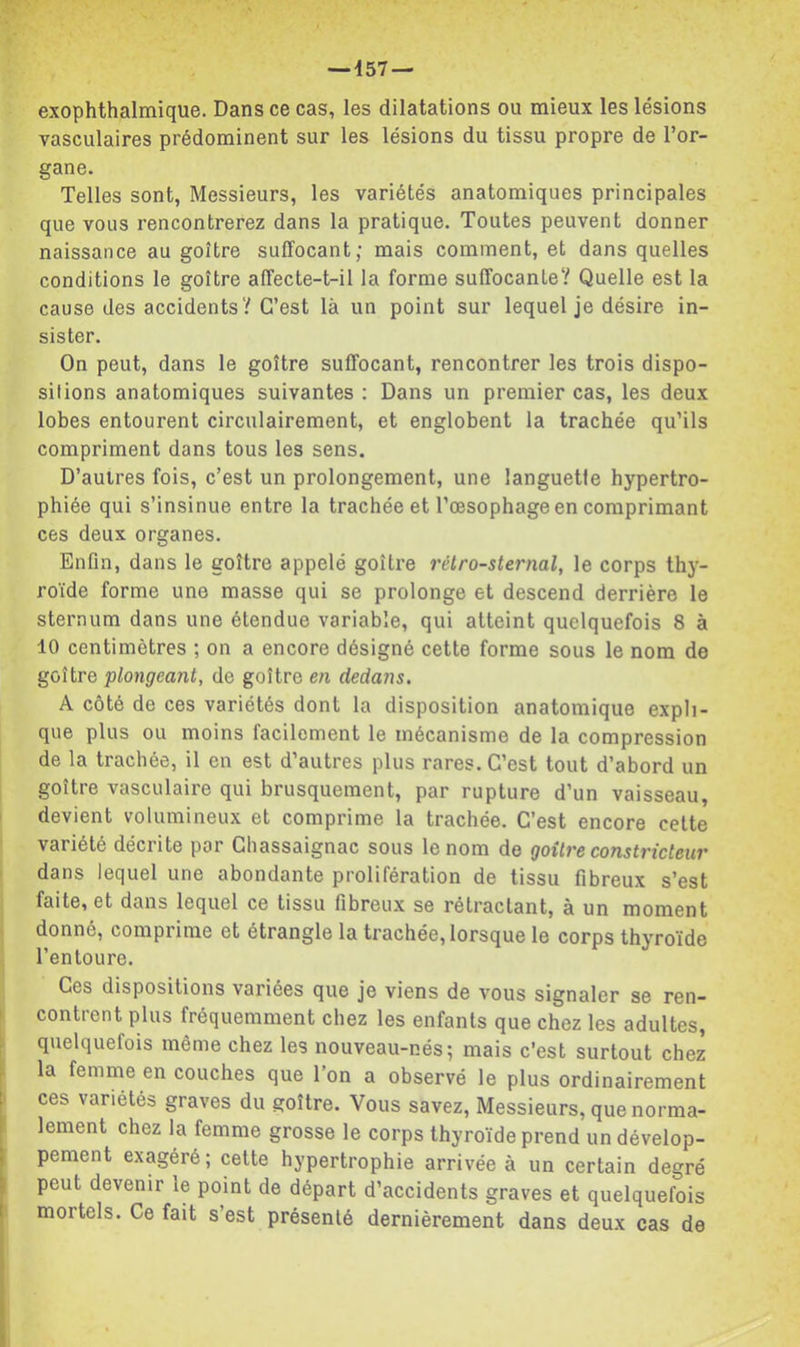 exophthalmique. Dans ce cas, les dilatations ou mieux les lésions vasculaires prédominent sur les lésions du tissu propre de l’or- gane. Telles sont, Messieurs, les variétés anatomiques principales que vous rencontrerez dans la pratique. Toutes peuvent donner naissance au goitre suffocant; mais comment, et dans quelles conditions le goitre affecte-t-il la forme suffocante? Quelle est la cause des accidents? C’est là un point sur lequel je désire in- sister. On peut, dans le goitre suffocant, rencontrer les trois dispo- sitions anatomiques suivantes ; Dans un premier cas, les deux lobes entourent circulairement, et englobent la trachée qu’ils compriment dans tous les sens. D’autres fois, c’est un prolongement, une languette hypertro- phiée qui s’insinue entre la trachée et l’œsophage en comprimant ces deux organes. Enfin, dans le goitre appelé goitre rétrosternal, le corps th}- roïde forme une masse qui se prolonge et descend derrière le sternum dans une étendue variable, qui atteint quelquefois 8 à 10 centimètres ; on a encore désigné cette forme sous le nom de goitre plongeant, de goitre en dedans. A côté de ces variétés dont la disposition anatomique expli- que plus ou moins facilement le mécanisme de la compression de la trachée, il en est d’autres plus rares. C’est tout d’abord un goitre vasculaire qui brusquement, par rupture d’un vaisseau, • devient volumineux et comprime la trachée. C’est encore celte variété décrite par Cliassaignac sous le nom de goitre constricteur dans lequel une abondante prolifération de tissu fibreux s’est faite, et dans lequel ce tissu fibreux se rétractant, à un moment donné, comprime et étrangle la trachée, lorsque le corps thyroïde l’entoure. Ces dispositions variées que je viens de vous signaler se ren- contrent plus fréquemment chez les enfants que chez les adultes, quelquefois même chez les nouveau-nés; mais c’est surtout chez , la femme en couches que l’on a observé le plus ordinairement ces variétés graves du goitre. Vous savez. Messieurs, que norma- i lement chez la femme grosse le corps thyroïde prend un dévelop- ; pement exagéré; celte hypertrophie arrivée à un certain degré i peut devenir le point de départ d’accidents graves et quelquefois 1 mortels. Ce fait s’est présenté dernièrement dans deux cas de