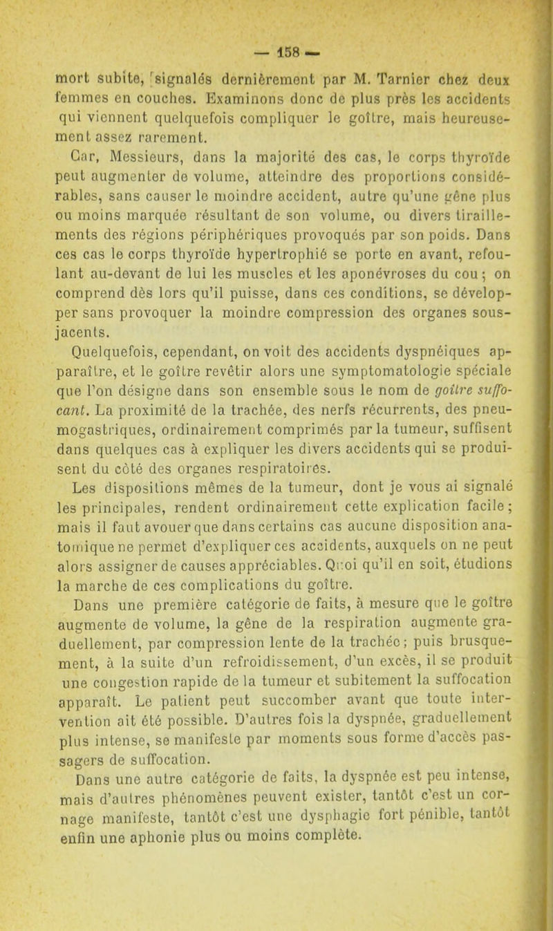mort subite, ^signalés dernièrement par M. Tarnier chez deux femmes en couches. Examinons donc de plus près les accidents qui viennent quelquefois compliquer le goîLre, mais heureuse- ment assez rarement. Car, Messieurs, dans la majorité des cas, le corps thyroïde peut augmenter de volume, atteindre des proportions considé- rables, sans causer le moindre accident, autre qu’une gêne plus ou moins marquée résultant de son volume, ou divers tiraille- ments des régions périphériques provoqués par son poids. Dans ces cas le corps thyroïde hypertrophié se porte en avant, refou- lant au-devant de lui les muscles et les aponévroses du cou ; on comprend dès lors qu’il puisse, dans ces conditions, se dévelop- per sans provoquer la moindre compression des organes sous- jacents. Quelquefois, cependant, on voit des accidents dyspnéiques ap- paraître, et le goitre revêtir alors une symptomatologie spéciale que l’on désigne dans son ensemble sous le nom de goüre suffo- cant. La proximité de la trachée, des nerfs récurrents, des pneu- mogastriques, ordinairement comprimés parla tumeur, suffisent dans quelques cas à expliquer les divers accidents qui se produi- sent du côté des organes respiratoires. Les dispositions mêmes de la tumeur, dont je vous ai signalé les principales, rendent ordinairement cette explication facile; mais il faut avouer que dans certains cas aucune disposition ana- tomique ne permet d’expliquer ces accidents, auxquels on ne peut alors assigner de causes appréciables. Qr.oi qu’il en soit, étudions la marche de ces complications du goître. Dans une première catégorie de faits, à mesure que le goître augmente de volume, la gêne de la respiration augmente gra- duellement, par compression lente de la trachée; puis brusque- ment, à la suite d’un refroidissement, d’un excès, il se produit une congestion rapide de la tumeur et subitement la suffocation apparaît. Le patient peut succomber avant que toute inter- vention ait été possible. D’autres fois la dyspnée, graduellement plus intense, se manifeste par moments sous forme d’accès pas- sagers de suffocation. Dans une autre catégorie de faits, la dyspnée est peu intense, mais d’autres phénomènes peuvent exister, tantôt c’est un cor- nage manifeste, tantôt c’est une dysphagie fort pénible, tantôt enfin une aphonie plus ou moins complète.